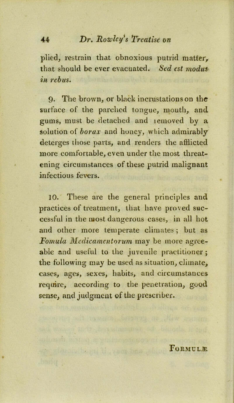 plied, restrain that obnoxious putrid matter, that should be ever evacuated. Sed est modus in rebus. 9- The brown, or black incrustations on the surface of the parched tongue, mouth, and gums, must be detached and lemoved by a solution of borax and honey, which admirably deterges those parts, and renders the afflicted more comfortable, even under the most threat- ening circumstances of these putrid malignant infectious fevers. 10. These are the general principles and practices of treatment, that have proved suc- cessful in the most dangerous cases, in all hot and other more temperate climates; but as Fomula Medicamentorum may be more agree- able and useful to the juvenile practitioner; the following may be used as situation, climate, cases, ages, sexes, habits, and circumstances require, according to the penetration, good sense, and judgment of the presenber. Formula