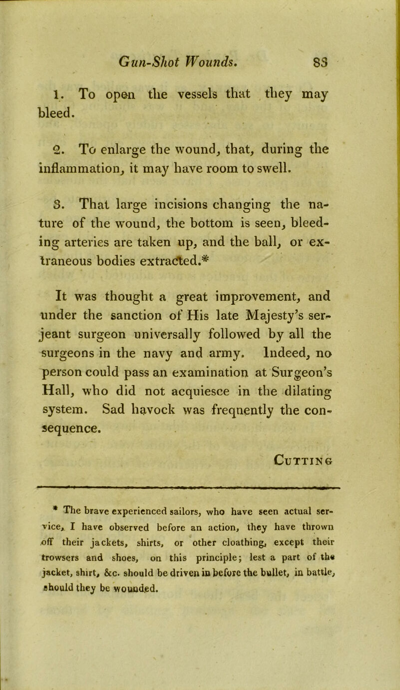 1. To opon the vessels that they may bleed. 2. To enlarge the wound, that, during the inflammation, it may have room to swell. 3. That large incisions changing the na- ture of the wound, the bottom is seen, bleed- ing arteries are taken up, and the ball, or ex- traneous bodies extracted.* It was thought a great improvement, and under the sanction of His late Majesty’s ser- jeant surgeon universally followed by all the surgeons in the navy and army. Indeed, no person could pass an examination at Surgeon’s Hall, who did not acquiesce in the dilating system. Sad havock was frequently the con- sequence. Cutting * The brave experienced sailors, who have seen actual ser- vice, I have observed before an action, they have thrown off their jackets, shirts, or other cloathing, except their trowsers and shoes, on this principle; lest a part of the jacket, shirt, &c. should be driven in before the bullet, in battle, should they be wounded.