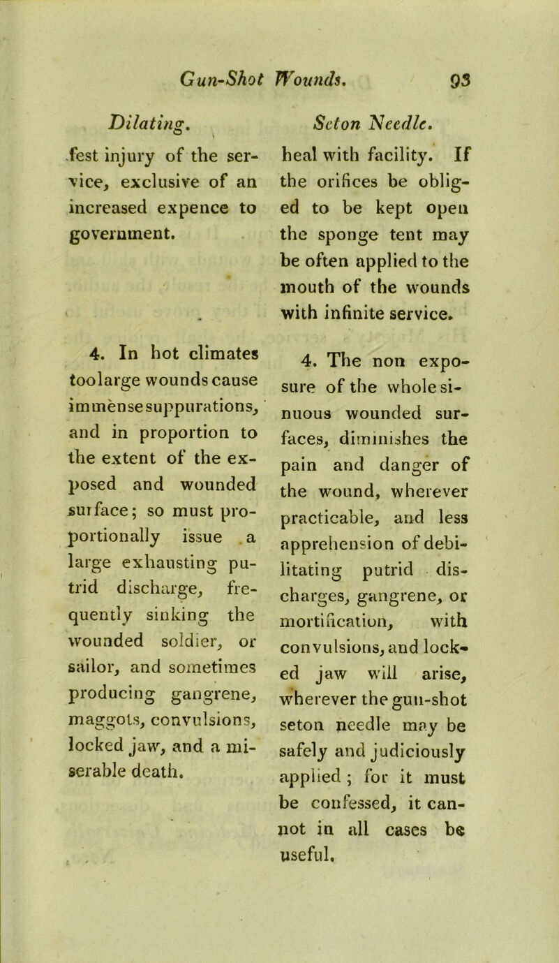 Dilating. Test injury of the ser- vice, exclusive of an increased ex pence to government. 4. In hot climates toolarge wounds cause immense suppurations, and in proportion to the extent of the ex- posed and wounded surface; so must pro- portionally issue a large exhausting pu- trid discharge, fre- quently sinking the wounded soldier, or sailor, and sometimes producing gangrene, maggots, convulsions, locked jaw, and a mi- serable death. Scion Needle. heal with facility. If the orifices be oblig- ed to be kept open the sponge tent may be often applied to the mouth of the wounds with infinite service* 4. The non expo- sure of the whole si- nuous wounded sur- faces, diminishes the pain and danger of the wound, wherever practicable, and less apprehension of debi- litating putrid dis- charges, gangrene, or mortification, with convulsions, and lock- ed jaw will arise, wherever the gun-shot seton needle may be safely and judiciously applied ; for it must be confessed, it can- not in all cases be useful.