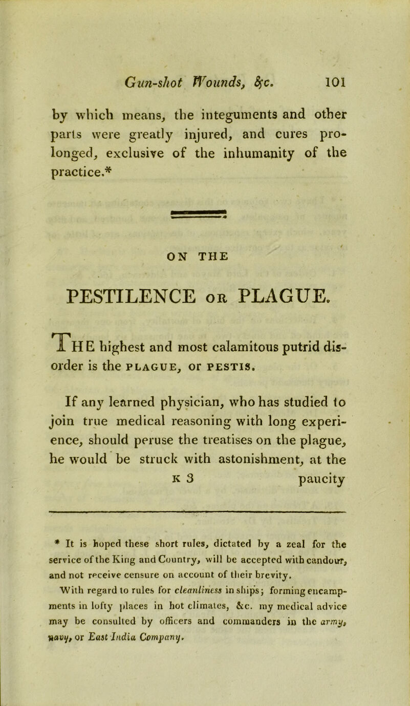 by which means, the integuments and other parts were greatly injured, and cures pro- longed, exclusive of the inhumanity of the practice.* ON THE PESTILENCE or PLAGUE. Th E highest and most calamitous putrid dis- order is the plague, or pestis. If any learned physician, who has studied to join true medical reasoning with long experi- ence, should peruse the treatises on the plague, he would be struck with astonishment, at the K 3 paucity * It is hoped these short rules, dictated by a zeal for the service of the King and Country, will be accepted with candour, and not receive censure on account of their brevity. With regard to rules for cleanliness in ships; forming encamp- ments in lofty places in hot climates, &c. my medical advice may be consulted by officers and commanders in the army, navi/, or East India Company.