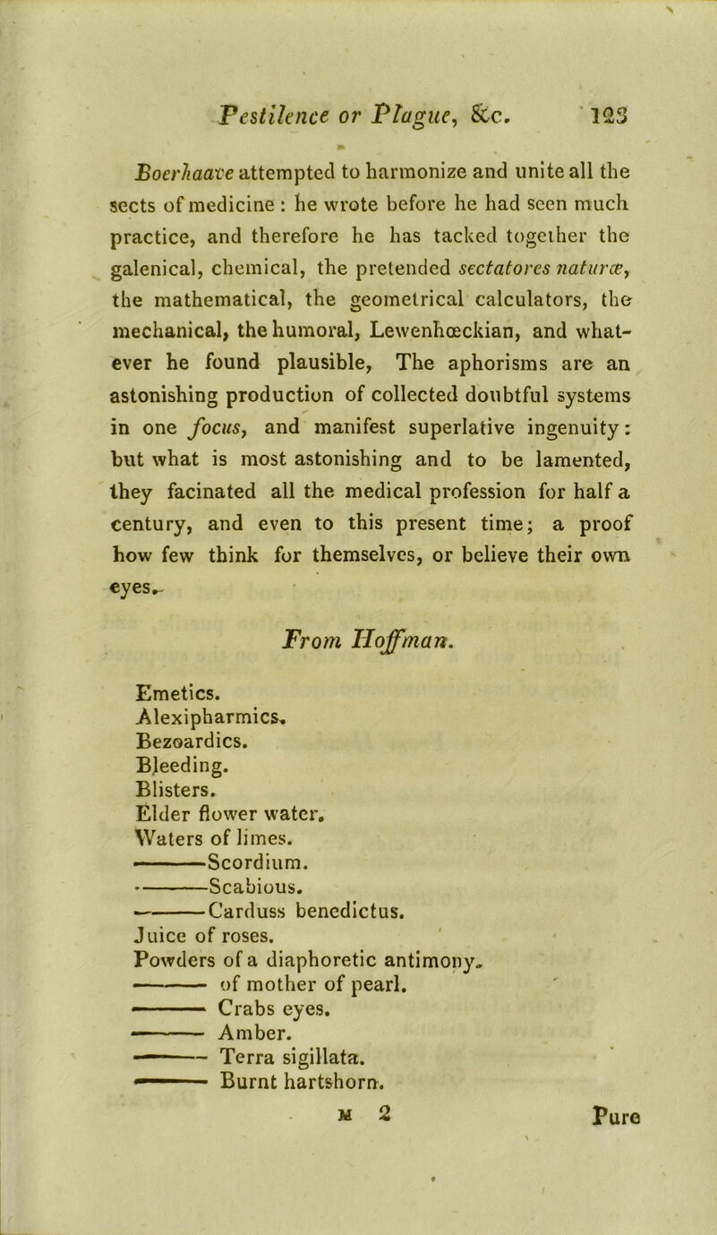 > Pestilence or Plague, &c. 123 m BoerJiaave attempted to harmonize and unite all the sects of medicine : he wrote before he had seen much practice, and therefore he has tacked together the galenical, chemical, the pretended sectatorcs naturae, the mathematical, the geometrical calculators, the mechanical, the humoral, Lewenhoeckian, and what- ever he found plausible, The aphorisms are an astonishing production of collected doubtful systems in one focus, and manifest superlative ingenuity: but what is most astonishing and to be lamented, they facinated all the medical profession for half a century, and even to this present time; a proof how few think for themselves, or believe their own eyes»- From TIoffman. Emetics. Alexipharmics. Bezoardics. Bleeding. Blisters. Elder flower water. Waters of limes. Scordium. Scabious. ■ Carduss benedictus. Juice of roses. Powders of a diaphoretic antimony., of mother of pearl. — - — Crabs eyes. — Amber. ■ — Terra sigillata. ■ Burnt hartshorn. m 2 pure 1