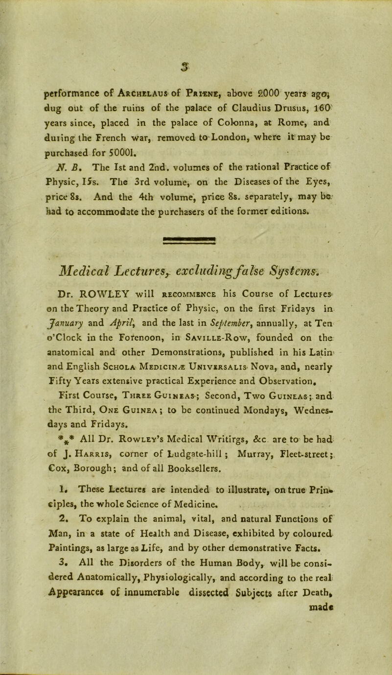 performance of Archelaus of Priune, above 2000 years ago; dug out of the ruins of the palace of Claudius Drusus, 160 years since, placed in the palace of Colonna, at Rome, and duiing the French war, removed to London, where it may be purchased for 50001. N. B. The 1st and 2nd. volumes of the rational Practice of Physic, ISs. The 3rd volume, on the Diseases of the Eyes, price 8s. And the 4th volume, price 8s. separately, may be. had to accommodate the purchasers of the former editions. Medical Lectures, excluding false Systems. Dr. ROWLEY will recommence his Course of Lectures on the Theory and Practice of Physic, on the first Fridays in January and April, and the last in September, annually, at Ten o’Clock in the Forenoon, in Saville-Row, founded on the anatomical and other Demonstrations, published in his Latin and English Schola Medicin/£ Universalis Nova, and, nearly Fifty Years extensive practical Experience and Observation, First Course, Three Guineas ; Second, Two Guineas;, and the Third, One Guinea; to be continued Mondays, Wednes- days and Fridays. *** All Dr. Rowley’s Medical Writirgs, &c are to be had of J. Harris, corner of Ludgate-hill ; Murray, Fleet-street; Cox, Borough; and of all Booksellers. 1. These Lectures are intended to illustrate, ontruePrin* ciples, the whole Science of Medicine. 2. To explain the animal, vital, and natural Functions of Man, in a state of Health and Disease, exhibited by coloured Paintings, as large as Life, and by other demonstrative Facts. 3. All the Disorders of the Human Body^ will be consi- dered Anatomically, Physiologically, and according to the real Appearances of innumerable dissected Subjects after Death* made