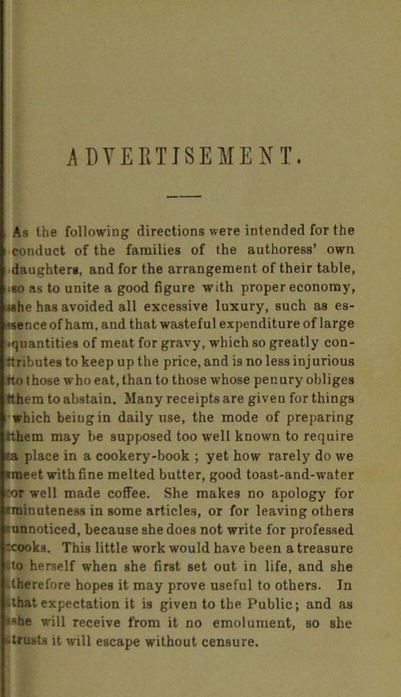 ADVERTISEMENT. As the following directions were intended for the ['Conduct of the families of the authoress’ own ' dsughteri, and for the arrangement of their table, ISO as to unite a good figure with proper economy, «ahe has avoided all excessive luxury, such as es- inence of ham, and that wasteful expenditure of large •quantities of meat for gravy, which so greatly con- ttributes to keep up the price, and is no less injurious ^ those who eat, than to those whose penury obliges tthero to abstain. Many receipts are given for things •which being in daily use, the mode of preparing tthem may be supposed too well known to require la place in a cookery-book ; yet how rarely do we meet with fine melted butter, good toast-and-water tor well made coffee. She makes no apology for minuteness in some articles, or for leaving others innnoticed, because she does not write for professed :cooks. This little work would have been a treasure tio herself when she first set out in life, and she tlberefore hopes it may prove useful to others. In ■that expectation it is given to the Public; and as •she will receive from it no emolument, so she ttrusts it will escape without censure.