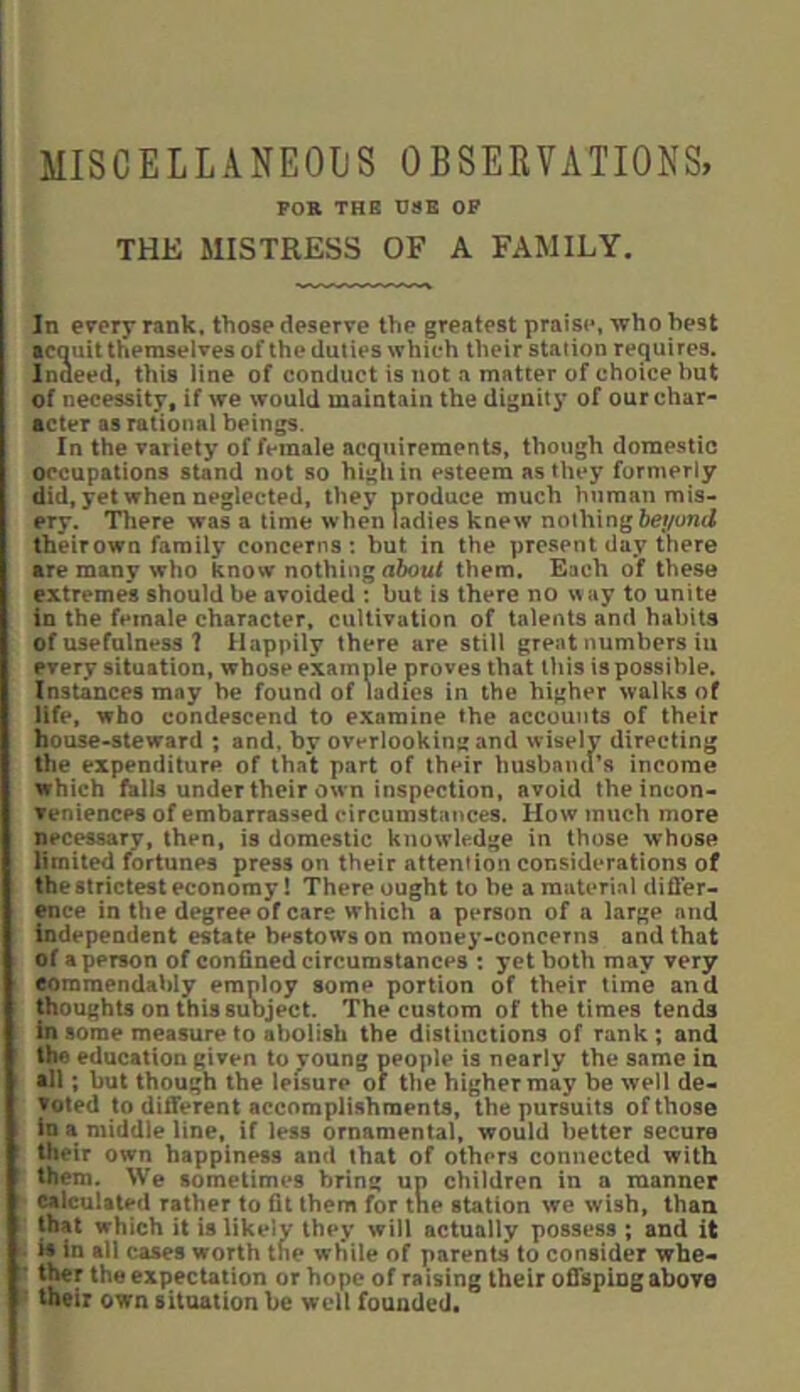 miscellaneoijs observations, FOB THB Ui»B OF THE MISTRESS OF A FAMILY, In every rank, those deserve the greatest praise, who best acauit themselves of the duties which their station requires. Inaeed, this line of conduct is not a matter of choice but of necessity, if we would maintain the dignitj* of our char- acter as rational beings. In the variety of female acmiirements, though domestic occupations stand not so higii in esteem as they formerly did, yet when neglected, they produce much human mis- ery. There was a time when ladies knew nothing theirown family concerns: but in the present day there are many who know nothing them. Each of these extremes should be avoided : but is there no w ay to unite in the female character, cultivation of talents and habits of usefulness ? Happily there are still great numbers iu every situation, whose example proves that this is possible. Instances may be found of Ldies in the higher walks of life, who condescend to examine the accounts of their house-steward ; and, by overlooking and wisely directing the expenditure of that part of their husband’s income which falls under their own inspection, avoid the incon- veniences of embarras-^ed circumstances. How much more necessary, then, is domestic knowledge in those whose limited fortunes press on their attention coViSiderations of thestrictest economy! There ought to be a material difl’er- ence in the degree of care which a person of a large and Independent estate bestows on money-concerns and that of a person of confined circumstances : yet both may very eoraraendably employ some portion of their time and thoughts on this suoject. The custom of the times tends in some measure to abolish the distinctions of rank; and the education given to young people is nearly the same in •11; but though the leisure of the higher may be well de- voted to different accomplishments, the pursuits of those in a middle line, if less ornamental, would better secure their own happiness and that of others connected with them. We sometimes bring up children in a manner calculated rather to fit them for tne station we wish, than that which it is likely they will actually possess ; and it is in all cases worth the while of parents to consider whe- ti^r the expectation or hope of raising their offspiog above their own situation be well founded*