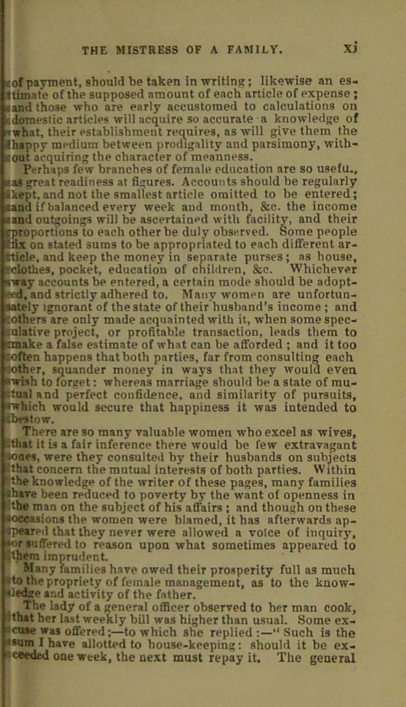 lof payment, should be takpn in writing: likewise an es- ttimate of the supposed amount of each article of expense; ■and those who are early accustomed to calculations on ■domeslic articles will acquire so accurate a knowledge of swhat, their establishment requires, as will give them the ■happy medium between prodigality and parsimony, with- ■out acquiring the character of meanness. Perhaps few branches of female education are so useiu., ■as great readiness at figures. Accounts should he regularly ■kept, and not the smallest article omitted to be entered; ■and if balanced every week and month, &c. the income ■and outgoings will be ascertained with facility, and their ^proportions to each other be duly observed. Some people (fix in stated sums to be appropriated to each different ar- tticle, and keep the money in separate purses; as house, (clothes, pocket, education of children, &c. Whichever rway accounts be entered, a certain mode should be adopt- ecd, and strictly adhered to. Many women are unfortun- ■ately ignorant of the state of their husband’s income ; and (Others are only made acquainted with it, when some spec- lulative project, or profitable transaction, leads them to ■make a false estimate of what can be afforded ; and it too (often happens that both parties, far from consulting each mother, squander money in ways that they would even •wish to forget; whereas marriage should be a state of mu- ttnal and perfect confidence, and similarity of pursuits, (Which would secure that happiness it was intended to (bestow. There are so many valuable women who excel as wives, tthat it is a fair inference there would be few extravagant tones, were they consulted by their husbands on subjects hhat oncem tbe mutual interests of both parties. Within lithe knowledge of the writer of these pages, many families ■have been reduced to poverty by the want of openness in Ethe man on the subject of his affairs ; and though on these ■occasions the women were blamed, it has afterwards ap- •peared that they never were allowed a voice of inquiry, (or suffered to reason upon what sometimes appeared to ■them imprudent. Many families have owed their prosperity full as much (to the propriety of female management, as to the kuow- •ledge and activity of the father. The lady of a general officer observed to her man cook, (that her last weekly bill was higher than usual. Some ex- •cuae was offered;—to which she replied “ Such is the ■sum I have allotted to house-keeping: should it be ex- •ceeded one week, the next must repay it. The general