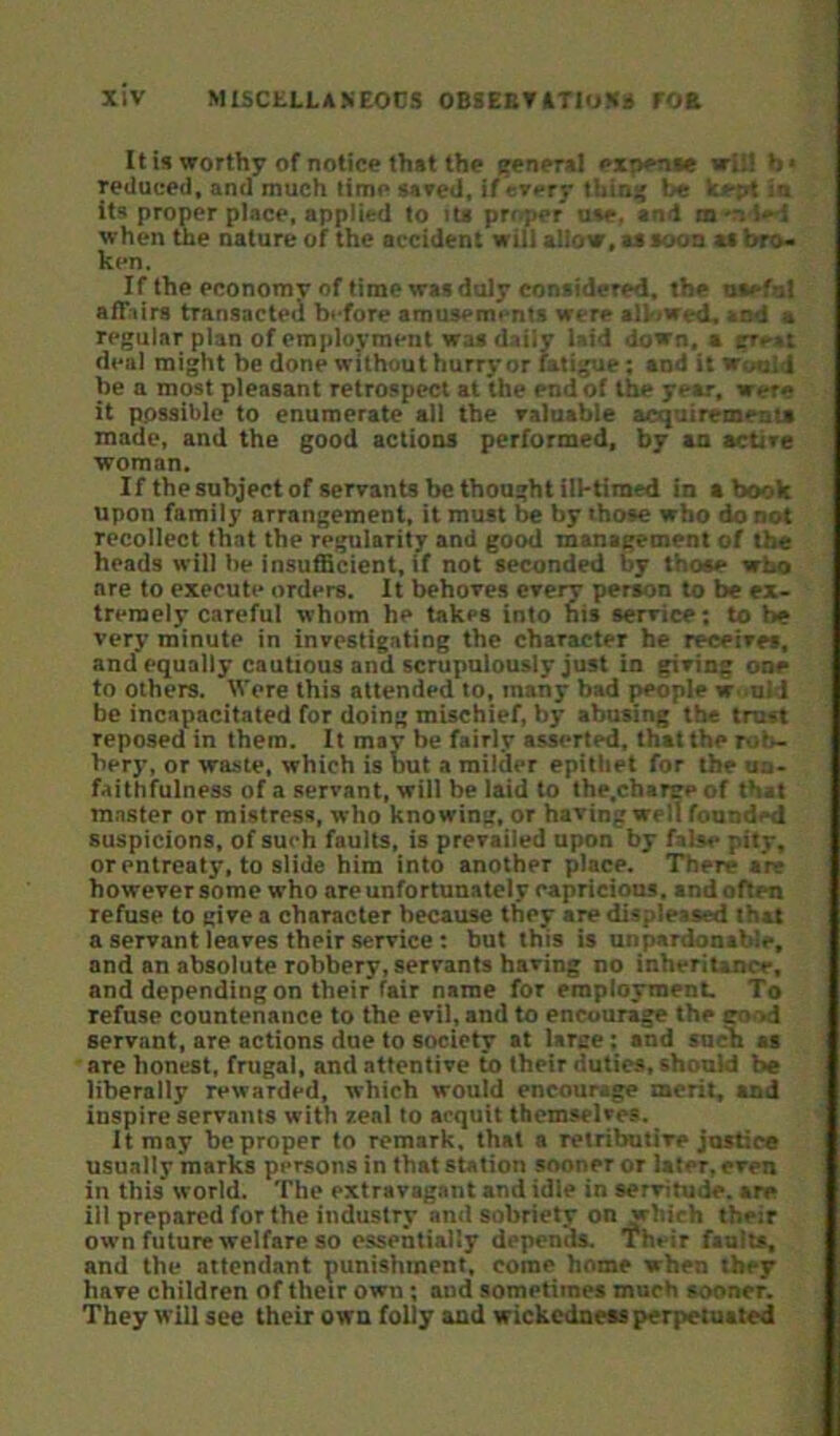 It is worthy of notice thst the ^nersl expense will b< reduced, and much time sared, if every thin:{ be kept in its proper place, applied to its proper use, and m*n ied when the nature of the accident will allow, as soon ai bro- ken. If the economv of time was duly considered, the oaefat affairs transacted before amusements were allowed., sod a regular plan of employment was daily laid down, a great deal might be done without hurry or fatigue; and it Would be a most pleasant retrospect at the end of the year, were it possible to enumerate all the raluable acquirements made, and the good actions performed, by an active woman. If the subject of servants be thought ill-timed in a book upon family arrangement, it must be by those who do not recollect that the regularity and good management of the heads will be insufficient, if not seconded by those who are to execute orders. It behoves eveiw person to be ex- tremely careful whom he takes into his service; to be very minute in investigating the character he receives, and equally cautious and scrupulously just in giving one to others. Were this attended to, many bad people w.>nld be incapacitated for doing mischief, by abusing the trust reposed in them. It may be fairly asserted, that the rob- bery, or waste, which is but a milder epithet for the un- faithfulness of a servant, will be laid to the.charge of that master or mistress, who knowing, or having well founded suspicions, of such faults, is prevailed upon by false pity, or entreaty, to slide him into another place. There are however some who are unfortunately capricious, and often refuse to give a character because they are displeased that a servant leaves their service ; but this is unpardonable, and an absolute robbery, servants having no inheritance, and depending on their fair name for rmploymenL To refuse countenance to the evil, and to encourage the good servant, are actions due to society at large ; and sncIi ai are honest, frugal, and attentive to their duties, should be liberally rewarded, which would encourage merit, and inspire servants with zeal to acquit themselves. It may be proper to remark, that a retributive justice usually marks persons in that station sooner or later, even in this world. The extravag,int and idle in servitude, are ill prepared for the industry and sobriety on yhich their own future welfare so essentially depends. Their faults, and the attendant punishment, come home when they have children of their own; and sometimes much sooner. They will see their own folly and wickedness perpetuated