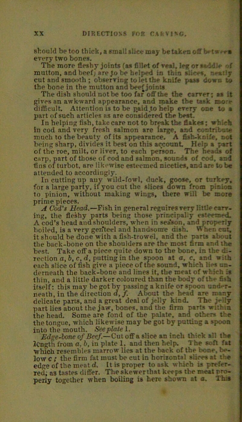 should be too thick, a small (lice may be Ukeu of! b< t-s'-n every two bones. The more fleshy joints (as fillet of veal, lef or saddle -.f mutton, and beefj are jo be helped in thin slices, oea-.ijr cut and smooth ; observing to let the knife pass down to the bone in the mutton and beef joints The dish should not be too far OB'the the carver; as it cive.s an awkward appearance, and make tbe task more uiflicult. Attention is to be p.aid.tohelp every one to a part of such articles as are considered the best. In helping fish, take care not to break tbe flakes; which In cod and very fresh salmon are farge, and contribuu! much to the beauty of its appearance. A fish-knife, cut being sharp, divides it best on this account Help a part of the roe, milt, or liver, to each person. The heads of carp, part of those of cod and salmon, sounds of cod, and fins of turbot, are likewise esteemed niceties, and are lobe attended to accordingly. In cutting up auy wild-fowl, dock, goose, or turkey, for a large party, if you cut the slices down from pinion to pinion, without making wings, there will be more prime pieces. A Cod't Head,—Fish in general reguires very little carv. ing, the fleshy parts being those principally esteemed. A cod’s head and shoulders, when in sea'son, and properly boiled, is a very gen'teel and handsonre dish. W hen ent, it should he done with a fish-trowel, and the parts about the back-bone on the shoulders are the most firm and the best. Take off a piece quite down to the bone, in the di- rection a, 6, c, d, putting in the spoon St a, c, and with each slice of fish give a piece of the sound, which lies nn- derneath the back-bone and lines it, the meat of which is thin, and a little darker coloured than the body of the fish itself: this may he got by passing a knife or spoon und-r- neath, in the direction a,/. About the head are many delicate parts, and a great deal of jelly kind. Tbe jelly part lies about the jaw, bones, and the firm parts wiihtn the head. Some are fond of the palate, and others the the tongue, which likewise may be got by putting a spoon into the mouth. Seeplaie 1. Edge-tone of Beef .—Cut off a slice an inch thick all the length from a, b, in plate 1, and then help. 1 he soft fat which resembles marrow lies at the back of the bone, be- low C ; the firm fat must be cut in horiiontal slices at the edge of the meat d. It is proper to ask which is prefer- red; as tastes differ. The skewerthat keeps the meat pro- perly together when boiling is here shown at a. This