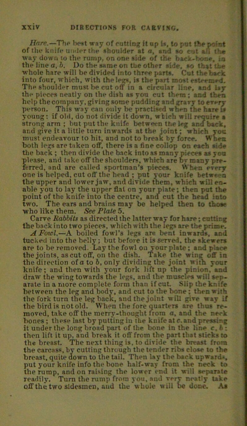 Hare.—Thp lx»ft way of puttini; it op 1», to pot thppoint of tile knife uii'liT thf shoulder at a, and so cut an the way down to the rump, on one side of the back-bone, in the line a. A. Do the same on the other side, so that the whole hare will he divided into three parts. Cut thebscia into four, which, with the leip, is the part most esteemed. The shoulder must be cut off in a circular line, and lay the pieces neatly on the dish as yon cut them; and then help the company, giving some puddini; and gravy to every person. This w.iy can only be practised when the hare is young; if old, do not divide it down, wtich will rcOTire a strong arm ; hut put the knife between the leg and hack, and give it a little turn inwards at the joint; which yoc must endeavour to hit, and not to break by force. When both legs are taken off, there is a fine collop on each aide tlie back ; then divide the back into as many piecea as yon please, and take off the shoulders, which are or many pre- lerred, and are called sportman’s pieces. When every one is helped, cut off the head ; put your knife between the upper and lower jaw, and divide them, which will en- able you to lay the upper flat on your plate; then put the point of the knife into the centre, and cut the head into two. The ears and brains may be helped then to those who like them. See Plate 5. Carve hobbits as directed the latter way for hare; cutting the hack into two pieces, which with the legs are the prime. A Fowl.—A boiled fowl’s legs are bent inwards, and tucked into the belly; but before it is served, the skeweta are to be removed. Lay the fowl on your plate; and place the joints, as cut off. on the dish. Take the wing off in the direction of a to 6, only dividing the joint with your knife; and then with your fork iift up the pinion, and draw the wing towards the legs, and the muscles will sep- arate in a more complete form than if cut. Slip the knife between the leg and body, and cut to the bone; then with the fork turn the leg hack, and the joint will give way if the bird is not old. When the fore quarters are thus re- moved, t.ake off the merry-thought Irom a, and the neck hones; these last by putting in the knife at c.and pressing it under the long broad part of the bone in the line c, b; then lift it up. and break it off from the part that slicks to the breast. The next thing is. to divide the breast from the carcass, by cutting through the tender ribs close to the breast, quite down to the tail. Then lay the back upwards, put your knife info the bone half-way from the neck to the rump, and on raising the lower end it will separate readily. Turn the rump from you, and verr neat'y take off the two sidesmen, and the'whole w ill be done. As