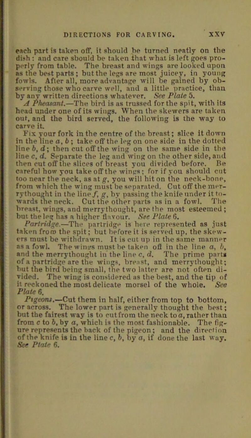 eftch part is taken off, it should ho turned neatly on the di5h: and care should be taken that \vhat is left ^oes pro- perly from table. The breast and wings are looked upon as the best parts ; but the legs are most juicey, in young fowls. After all, more advantage will be gained by ob- serving those who carve well, and a little practice, than by any written directions whatever. See Plate 5. A Pheasant.—The bird is as trussed for the spit, with its head under one of its wings. When the skewers are taken out, and the bird served, the following is the way to carve it. Fix vour fork in the centre of the breast; slice it down in thelinea,6; take off the leg on one side in the dotted line 6, d; then cut off the wing on the same side in the line c, d. Separate the leg and wing on the other side, and then cut off the slices of breast you divided before. Re careful how you take off the wines; for if you should cut loo near the neck, as at g, you will hit on the neck-bone, from which the wing must be separated. Cut off the mer- rythought in the line/, g, by passing the kniie under it to- wards ine neck. Cut the other pails as in a fowl. The breast, wings, and merrythought, are the most esteemed ; but the leg has a higher flavour. See Plate 6. Partridge.—Th»* partridgn is here represented as just taken from the spit; but before it is served up, the skew- ers must be withdrawn. It is cut up in the same manner as a fowl. The wini/s must be taken ofi in the line o, />, and the merrythought in’the line c, d. The prime parts of a partridge are the wings, breast, and merrythought; hut the bird being small, the two latter are not often di- vided. The wing is considered as the best, and the tip of it reckoned the most delicate morsel of the whole. See Plate 6. Ptgeom.—Cut them in half, either from top to bottom, or across. The lower part is generally thought the best; but the fairest way is to out from the neck to a, rather than from c to 6, by a, which is the most fashionable. The fig- ure represents the back of the pigeon; and the direotion of the knife is in the line c, b, by a, if done the last way. See Ptaie 6.