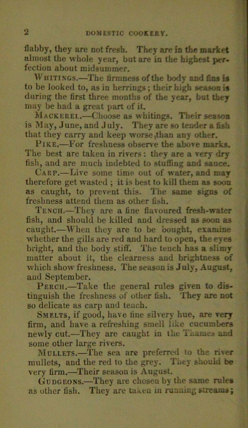 flabby, they are not fresh. They are in the market almost the whole year, but are in the highest per- fection about midsummer. Whitings.—The firmness of the body and fins U to be looked to, as in herrings; their high season is during the first three months of the year, but they may be had a great part of it. JiIackerel.—Choose as whitings. Their season is M ay, June, and J uly. They are so tender a fish that they carry and keep worse,than any other. Pike.—For freshness obsene the above marks. The best are taken in rivers: they are a very dry fish, and are much indebted to stuffing and sauce. Carp.—Live some lime out of water, and may therefore get wasted ; it is best to kill them as soon as caught, to prevent this. I'he same signs of freshness attend them as other fish. Tench.—They are a fine flavoured fresh-water fish, and should be killed and dressed as soon as caught.—When tlicy are to be bought, examine whether the gills are red and hard to open, the eyes bright, and the body stiff. The tench has a slimy matter about it, tlie clearness and brightness of which show fresliness. The season is July, August, and September. Perch.—Take the general rules given to dis- tinguish the freshness of otlier fish. They are not 80 delicate as carp and tench. Smelts, if good, have fine silvery hue, are very firm, and have a refreshing smell like cucumbers newly cut.—They are caught in the Tnaiuej and some other large rivers. Mdllets.—^The sea are preferred to the river mullets, and the red to tlie grey. They should be very firm.—Their season is August. CuDGEONS.—They are chosen by the same rules as other fish. They are taken in running sircaius;