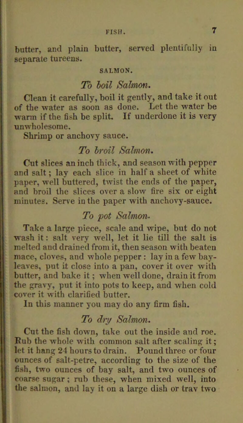 butter, and plain butter, served plentifully in separate tureens. SALMON. To ioil Salmon. Clean it carefully, boil it gently, and take it out of the water as soon as done. Let the water be wann if the fish be split. If underdone it is very unwholesome. Shrimp or anchovy sauce. To broil Salmon. Cut slices an inch thick, and season with pepper and salt; lay each slice in half a sheet of white paper, well buttered, twist the ends of the paper, and broil the slices over a slow fire six or eight minutes. Sen’e in the paper with anchovy-sauce. To pot Salmon. Take a large piece, scale and wipe, but do not wash it: s.alt very well, let it lie till the salt is melted and drained from it, then season with beaten mace, cloves, and whole pepper: lay in a few bay- leaves, put it close into a pan, cover it over with butter, and bake it; when well done, drain it from the gravy, put it into pots to keep, and when cold cover it with clarified butter. In this manner you may do any firm fish. To dry Salmon. Cut the fish down, take out the inside and roe. Rub the whole with common salt after scaling it; let it hang 24 hours to drain. Pound three or four ounces of salt-petre, according to the size of the fish, two ounces of bay salt, and two ounces of coarse sugar; rub these, when mixed well, into the salmon, and lay it on a large dish or trav two