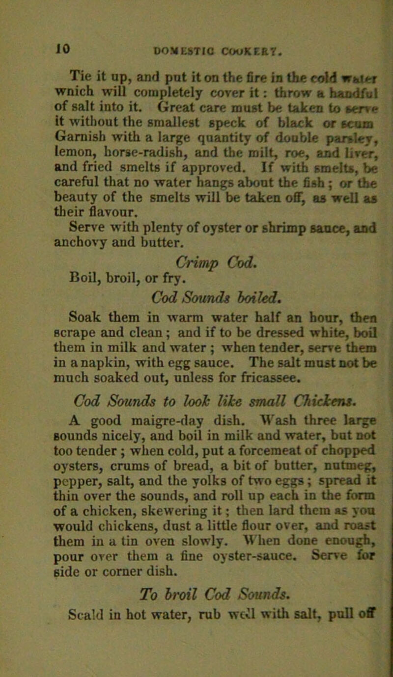 Tie it up, and put it on the fire in the cold wai»-r wnich will completely cover it: throw a handful of salt into it. Great care must be taken to *ene it without the smallest speck of black or scum Garnish with a larj^e quantity of double parsley, lemon, horse-radish, and the milt, roe, and liver, and fried smelts if approved. If with smelts, be careful that no water hangs about the fish ; or the beauty of the smelts will be taken off, as well as their flavour. Serve with plenty of oyster or shrimp sance, and anchovy and butter. Crimp Cod. Boil, broil, or fry. Cod Soundg boiled. Soak them in warm water half an hour, then scrape and clean; and if to be dressed white, boU them in milk and water ; when tender, serve them in a napkin, with egg sauce. The salt must not be much soaked out, udess for fricassee. Cod Sounds to look like small Chickens. A good maigre-<lay dish. M'ash three large sounds nicely, and boil in milk and water, but not too tender ; when cold, put a forcemeat of chopped oysters, crums of bread, a bit of butter, nutmeg, pepper, salt, and the yolks of two eggs; spread it thin over the sounds, and roll up each in the form of a chicken, skewering it; then lard them as yon would chickens, dust a little flour over, and roast them in a tin oven slowly. M'hen done enough, pour over them a fine oyster-sauce. Serve for side or corner dish. To broil Cod Sounds. Scald in hot water, rub wcvl with salt, pull off