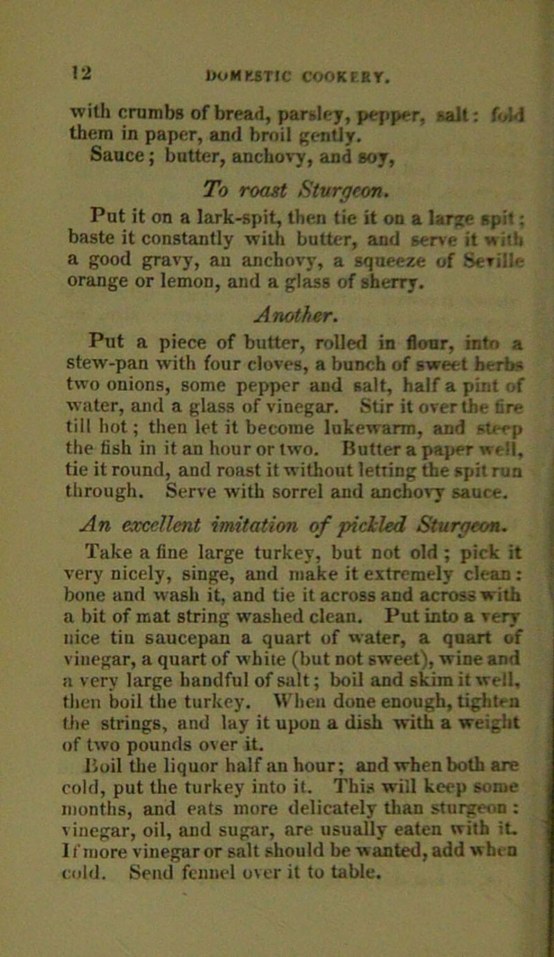 with crumbs of bread, parsley, pepper, salt: f<A4 them in paper, and broil gently. Sauce; butter, anchovy, and soy, To roast Sturgeon. Put it on a lark-spit, then tie it on a large spit; baste it constantly with butter, and serve it with a good gravy, an anchovy, a squeeze of Seville orange or lemon, and a glass of sherry. Another. Put a piece of butter, rolled in flonr, into a stew-pan with four cloves, a bunch of sweet herbs two onions, some pepper and salt, half a pint of water, and a glass of vinegar. Stir it over the 6re till hot; then let it become lukewarm, and steep the fish in it an hour or two. Butter a paper well, tie it round, and roast it without letting the spit run through. Serve with sorrel and anchovy sauce. An excellent imitation of pickled Sturgeon. Take a line large turkey, but not old ; pick it very nicely, singe, and make it extremely clean; bone and wash it, and tie it across and across with a bit of mat string washed clean. Put into a very nice tin saucepan a quart of water, a quart of vinegar, a quart of white (but not sweet), wine and a very large handful of salt; boil and skim it well, then boil the turkey. M'heii done enough, tighten the strings, and lay it upon a dish with a weight of two pounds over it. Jioil the liquor half an hour; and when both are cold, put the turkey into it. This will keep some months, and eats more delicately than sturgeon : vinegar, oil, and sugar, are usually eaten with it. 11'more vinegar or salt should be wanted, add when cold. Send fennel over it to table.