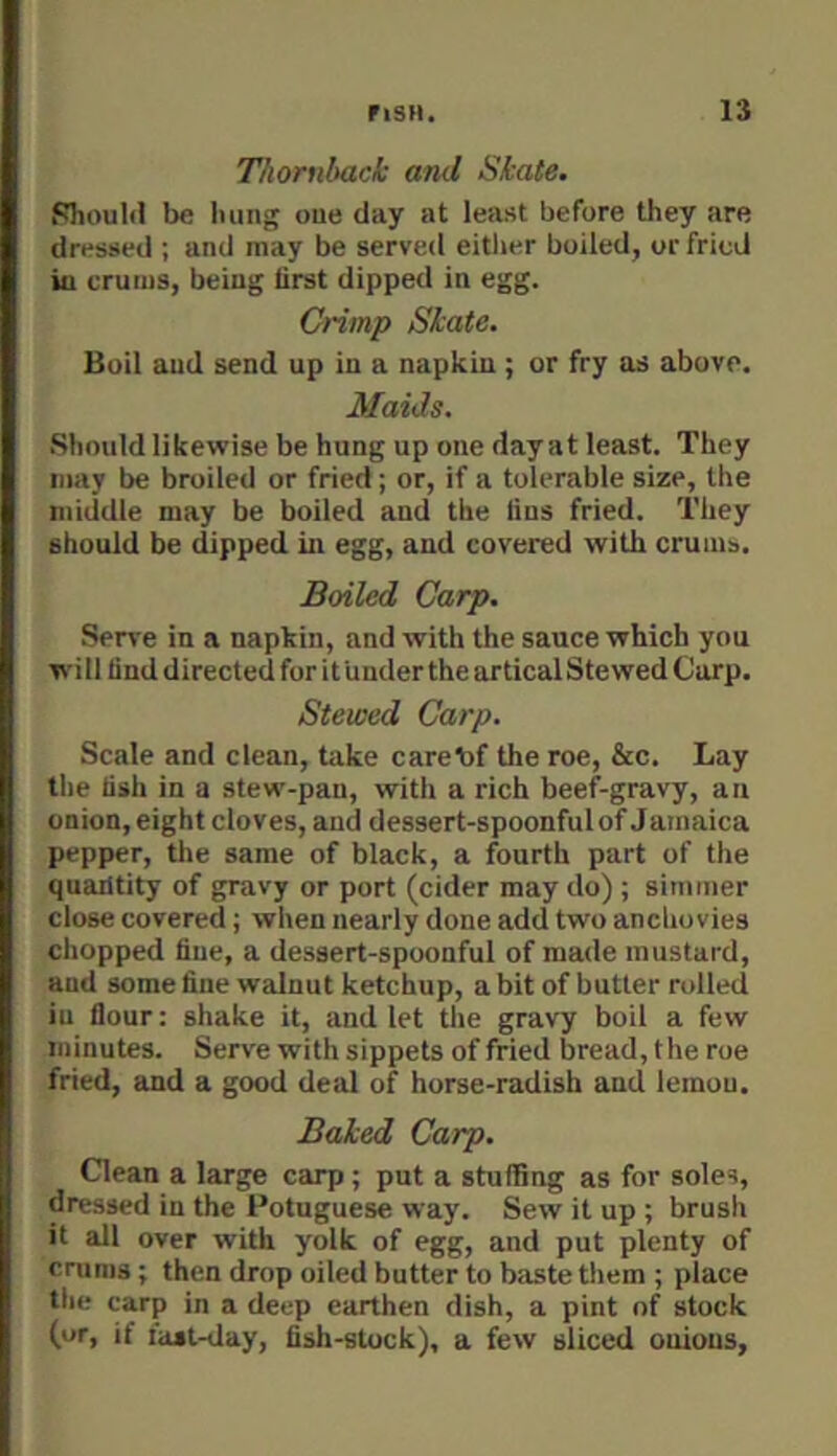 Thornback and Skate. Should be Iiung oue day at least before they are dressed ; and may be served either boiled, or fried iu cruius, being first dipped in egg. Crimp Skate. Boil and send up in a napkin ; or fry as above. Maids. Should likewise be hung up one day at least. They may be broiled or fried; or, if a tolerable size, the middle may be boiled and the fins fried. They should be dipped in egg, and covered with crums. Boiled Carp. Serve in a napkin, and with the sauce which you will find directed for it Under the artical Stewed Carp. Stewed Carp. Scale and clean, take carebf the roe, &c. Lay the fish in a stew-pan, with a rich beef-gravy, an onion, eight cloves, and dessert-spoonful of Jamaica pepper, the same of black, a fourth part of the quantity of gravy or port (cider may do) ; simmer close covered; when nearly done add two anchovies chopped fine, a dessert-spoonful of made mustard, and some fine walnut ketchup, a bit of butter rolled iu flour: shake it, and let the gravy boil a few minutes. Serve with sippets of fried bread, the roe fried, and a good deal of horse-radish and lemou. Baked Carp. Clean a large carp; put a stuffing as for soles, dressed in the Potuguese way. Sew it up ; brush it all over with yolk of egg, and put plenty of cruras; then drop oiled butter to baste them ; place the carp in a deep earthen dish, a pint of stuck (or, if ia»t-day, fish-stock), a few sliced onions.