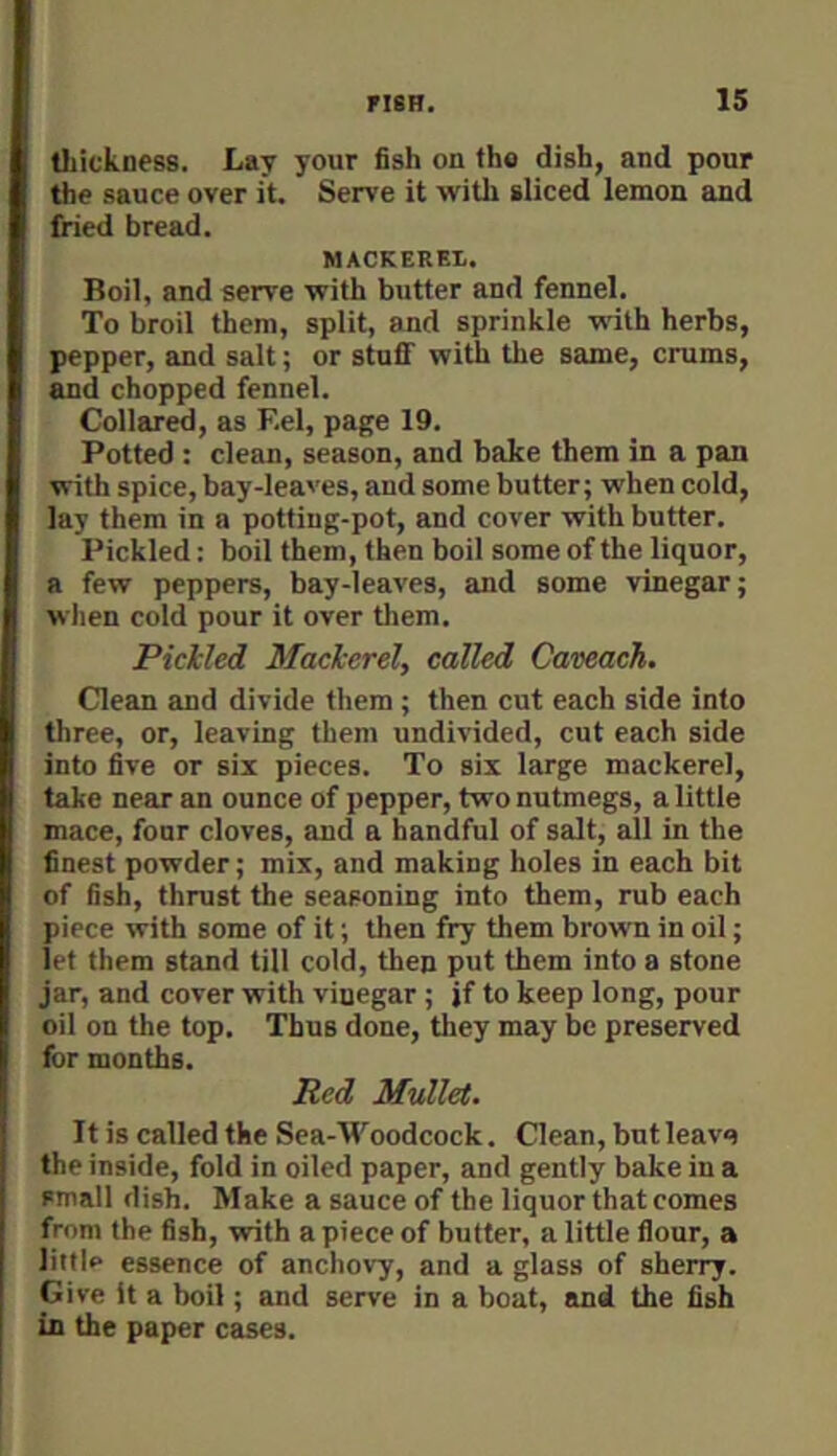 tliickaess. Lay your fish on tho dish, and pour the sauce over it. Serve it with sliced lemon and fried bread. MACKEREI. Boil, and serve with butter and fennel. To broil them, split, and sprinkle writh herbs, pepper, and salt; or stuff with the same, crums, and chopped fennel. Collared, as Eel, page 19. Potted : clean, season, and bake them in a pan with spice, bay-leaves, and some butter; when cold, lay them in a potting-pot, and cover with butter. Pickled; boil them, then boil some of the liquor, a few peppers, bay-leaves, and some vinegar; when cold pour it over them. Pickled Mackerel, called Caveach. Clean and divide them; then cut each side into three, or, leaving them undivided, cut each side into five or six pieces. To six large mackerel, take near an ounce of pepper, two nutmegs, a little mace, four cloves, and a handful of salt, all in the finest powder; mix, and making holes in each bit of fish, thrust the seasoning into them, rub each piece with some of it; then fry them brown in oil; let them stand till cold, then put them into a stone jar, and cover with vinegar ; jf to keep long, pour oil on the top. Thus done, they may be preserved for months. Red Mullet. It is called the Sea-Woodcock. Clean, butleava the inside, fold in oiled paper, and gently bake in a small dish. Make a sauce of the liquor that comes from the fish, with a piece of butter, a little flour, a littio essence of anchovy, and a glass of sherry. Give it a boil; and serve in a boat, and the fish in the paper cases.