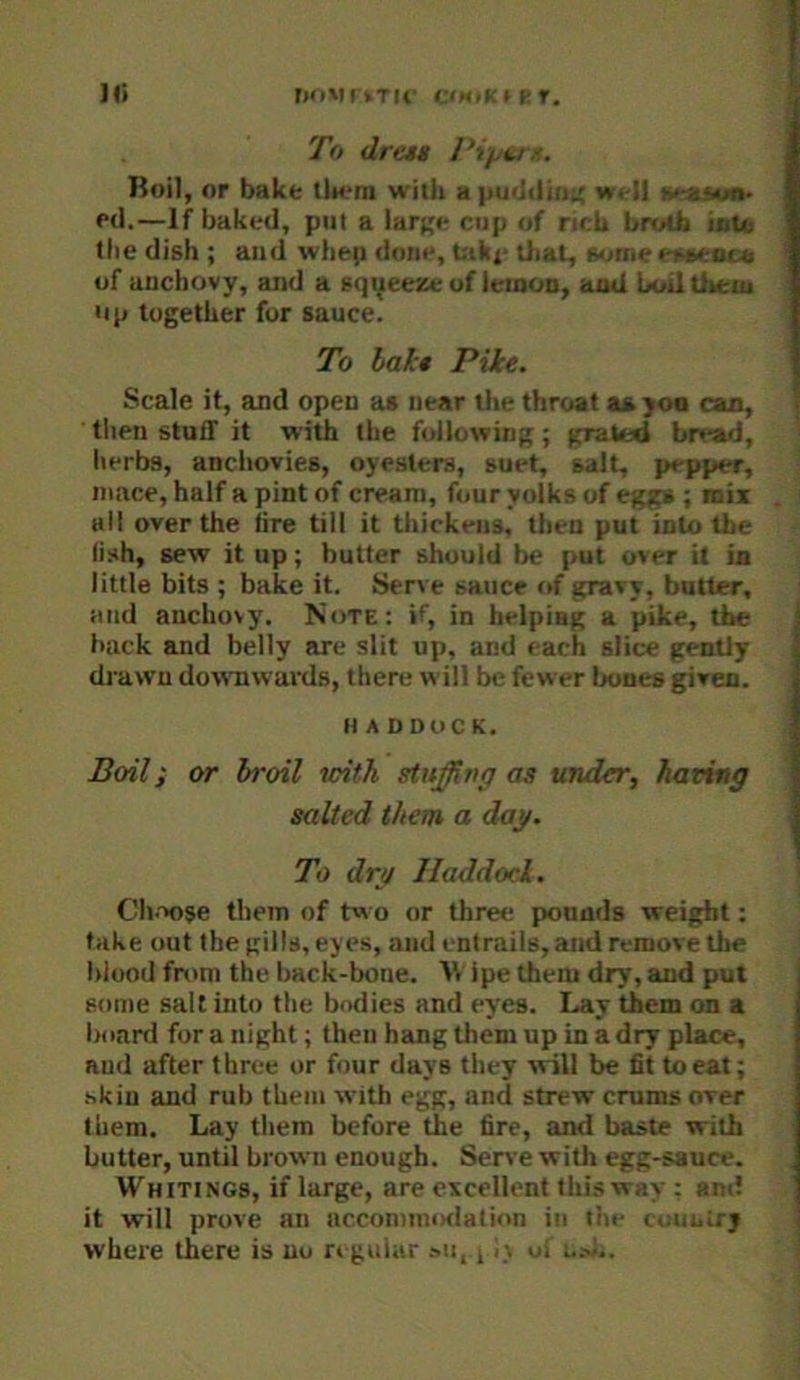 ]|i rxiVtkTU' CiMiKH-r. To dresM Pipi.ru. Roil, or bake (iK-ra with a iiuddin:; well aeaM*- p<l.—If baked, put a lar^e cup of neb brutb iiite the dish ; and whep done, btkx- that, some itteacu of uuchovy, and a sqyeesse of letoon, aod boil Uiem up together for sauce. To hah» Pike. Scale it, and open as near the throat as yoa can, tlien stuff it with the following; grated bread, herbs, anchovies, oyesters, suet, salt, pepper, mace, half a pint of cream, four yolks of eggs ; mi* ail over the tire till it thickens, tlien put into the fish, sew it up; butter should be put over it in little bits ; bake it. Serve sauce of gravy, butter, and anchovy. Note: if, in helping a pike, the back and belly arc slit up, and each slice gently dj'awn dowTiwards, there will be fewer bones given. HADDOCK. Boil; or broil with stuffing as under, having salted them a dag. To drg Haddock. Ch.-voje them of two or three pounds weight: take out the gills, eyes, and entrails, and remove the blood from the back-bone. 'W ipe them dry, and put some salt into the bodies and eyes. Lay them on a board for a night; then hang them up in a dry place, and after three or four days they will be fit to eat; skin and rub them with egg, and strew crums over them. Lay them before the fire, and baste with butter, until brown enough. Serve with egg-sauce. Whitings, if large, are evcellent thi.sway : and it will prove an accommiKlation in the i,au.;rj where there is no regular su, 11\ ui u.v!..