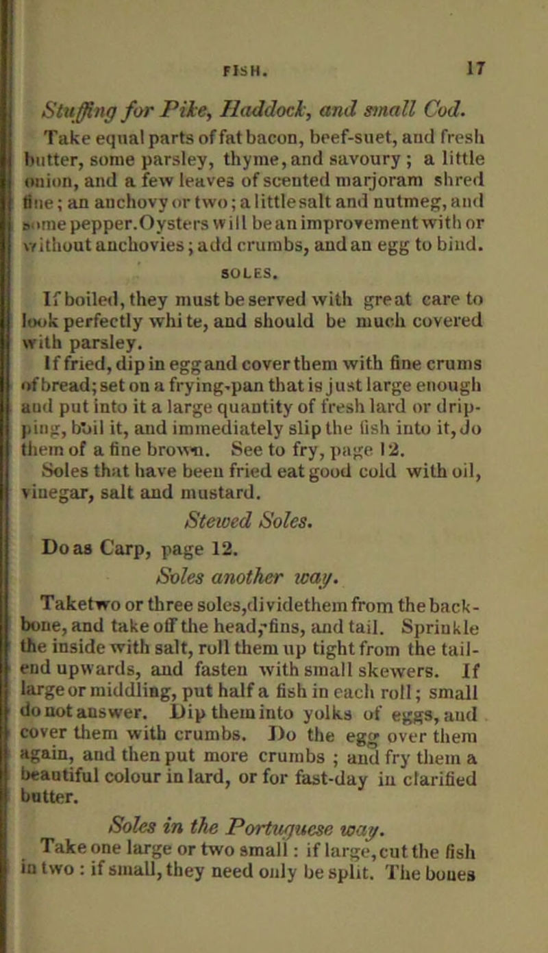 Stu ffing for Pile, Haddock, and small Cod. Take equal parts of fat bacon, beef-suet, and fresh butter, some parsley, thyme,and savoury ; a little onion, and a few leaves of scented maijoram shred flue; an anchovyortwo;alittlesalt and nutmefr,and some pepper.Oysters w i 11 be an improvement with or without anchovies; add crumbs, and an egg to bind. SOLES. If boiled, they must be served with great care to look perfectly white, and should be much covered with parsley. If fried, dip in egg and cover them with fine crums of bread; set on a frying-pan tliat is just large enough aud put into it a large quantity of fresh lard or drip- ping, b'oil it, and immediately slip the lish into it, do tliem of a fine brown. See to fry, page 12. Soles that have been fried eat good coid with oil, viuegar, salt aud mustard. Stewed Soles, Do as Carp, page 12. Soles another wag. Taketwo or three soles,di videthem from the back- bone, and take off tlie head,’fins, iind tail. Sprinkle the inside with salt, roll them up tight from the tail- end upwards, aud fasten with small skewers. If large or middling, put half a fish in each roll; small donotanswer. Dipthemiuto yolks of eggs,aud cover tliem with crumbs. Do the egg over them again, and then put more crumbs ; aud fry tliem a beautiful colour in lard, or for fast-day iu clarified butter. Soles in the Portuguese way. Take one large or two small; if large,cut the fish in two : if small, they need only be split. The boues