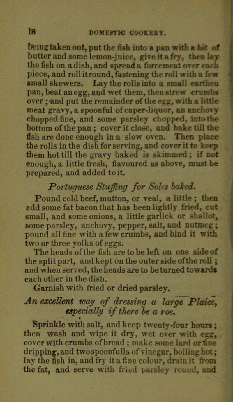 f>eine taken ont, put the fish into a pan with a bit of butter and some lemon-juice, giveitafry, then lay the fish on adish, and spread a forcemeat over each piece, and roll it round, fastening the roll with a few small skewers. Lay the rolls into a small earthen pan, beat an egg, aijd wet them, then strew crumbs over; -and put the remainder of the egg, with a little meat gravy, a spoonful of caper-liquor, an ancho>7’ chopped fine, and some parsley chopped, into the bottom of the pan; cover it close, and bake till the fish are done enough in a slow oven. Then place the rolls in the dish for serving, and cover it to keep them hot till the gravy baked is skimmed; if not enough, a little fresh, flavoured as above, must be prepared, and added toil. Portuguese Stuffing for Soles iaked. Pound cold beef, mutton, or veal, a little ; then add some fat bacon tliat has been lightly fried, cut small, and some onions, a little garlick or shallot, some parsley, anchovy, pepper, salt, and nutmeg; pound all fine with a few crumbs, and bind it with two or three yolks of eggs. The heads of the fish are to be left on one side of the split part, and kept on the outer side of the roll; and when served, tlie heads are to be turned towards each other in the dish. Garnish with fried or dried parsley. An excellent way of dressing a large Plaiecj especially if there be a roe. Sprinkle with salt, and keep twenty-four hours; then wash and wipe it dry, wet over with egg, cover with crumbs of bread ; make some lard or fine dripping, and twospoonfullsof vinegar, boiling hot; lay the fish in, and fry it a fine colour, drain it from the fat, and serve with fried parsley rouud, and