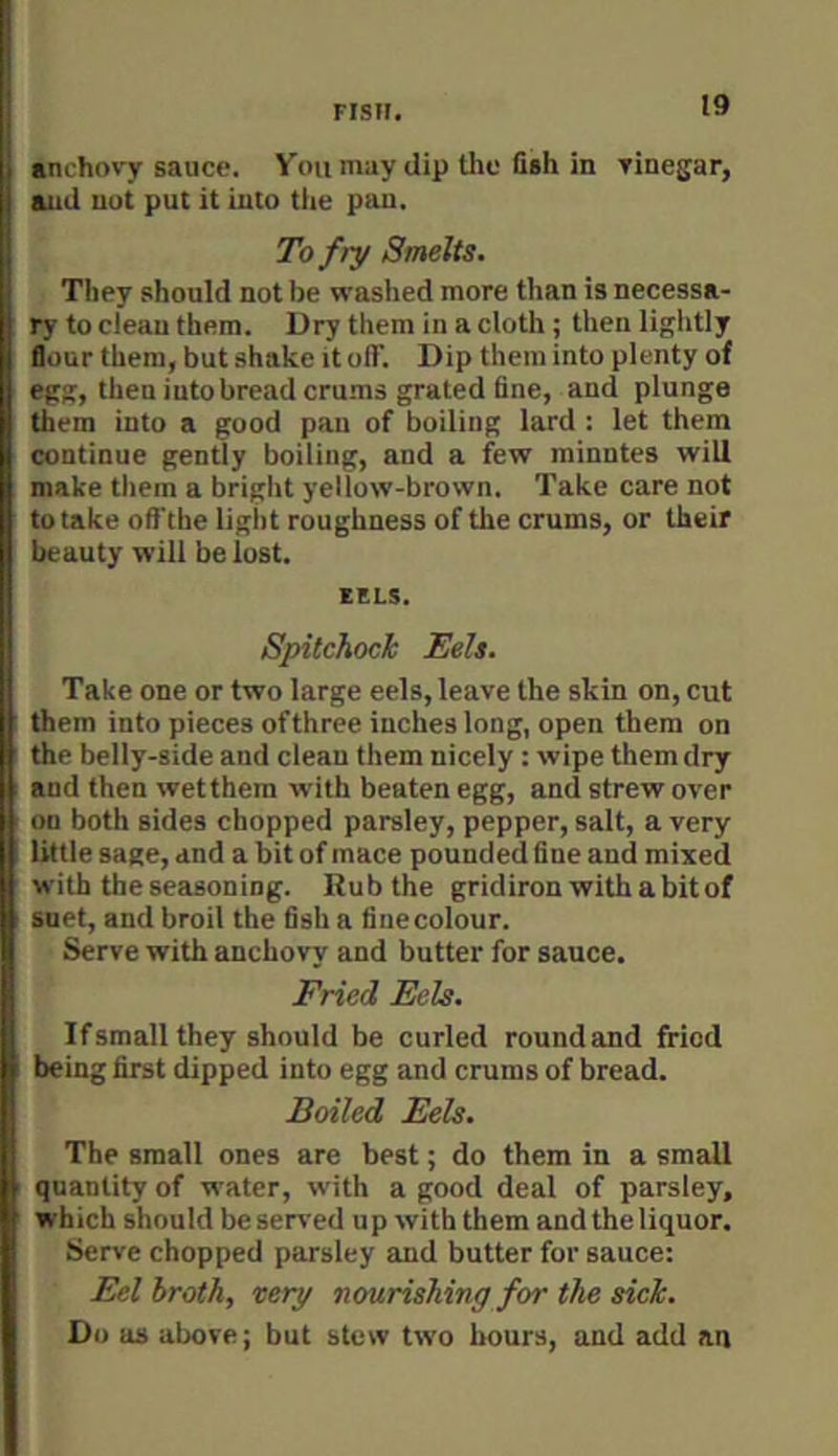 anchovy sauce. Voumay dip the fish in vinegar, and nut put it into tlie pau. To fry Smelts. They should not be washed more than is necessa- ry to clean them. Dry them in a cloth ; then ligldly flour them, but shake it ofT. Dip them into plenty of egg, then into bread crums grated fine, and plunge them into a good pan of boiling lard : let them continue gently boiling, and a few minntes will make tliem a bright yellow-brown. Take care not to take offthe light roughness of the crums, or their beauty will be lost. EELS. Spitchock Eels. Take one or two large eels, leave the skin on, cut Iji them into pieces ofthree inches long, open them on the belly-side and clean them nicely : wipe them dry and then wetthem with beaten egg, and strew over on both sides chopped parsley, pepper, salt, a very little sage, and a bit of mace pounded fine and mixed with the seasoning. Rub the gridiron with a bit of suet, and broil the fish a fine colour. Serve with anchovy and butter for sauce. Fried Eels. If small they should be curled roundand fried being first dipped into egg and crums of bread. Boiled Eels. The small ones are best; do them in a small quantity of water, with a good deal of parsley, which should be served up with them and the liquor. Serve chopped parsley and butter for sauce: Eel broth, very nourishing for the sick. Do as above; but stew two hours, and add an