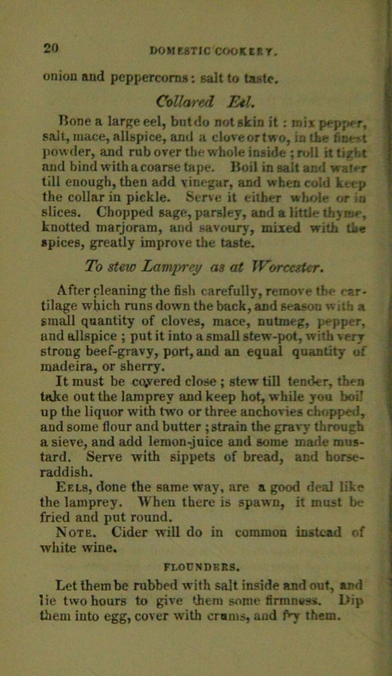oniou aiid peppercorn*; sadt to ta*tc. Collared Eel, Hone a large eel, but do not skin it: mix p*-pf>»T, salt, mace, allspice, and a cloveortwo, in the <itie»t jiowder, and rub over tlie whole inside ; ndl it tight and bind with acoarse tape, lloil in salt and walt-r till enough, then add vinegar, and when cold keep the collar in pickle. Serve it either whole or in slices. Chopped sage, parsley, and a little th>me, knotted marjoram, and savoury, mixed with the spices, greatly improve ilie taste. To stew Lamprey as at IVorcesier. After cleaning the fish carefully, remove the car- tilage which runs down the back, and season with a small quantity of cloves, mace, nutmeg, pepper, and allspice ; put it into a small stew-pot, with very strong beef-gravy, pprt, and an equal quantity of madeira, or sherry. It must be cq,vered close ; stew till tender, then take out the lamprey and keep hot, while you boil up the liquor with two or three anchovies chopped, and some flour and butter ; strain the gravy through a sieve, and add lemon-juice and some made mus- tard. Serve with sippets of bread, and horse- raddish. Eels, done the same way, are a good deal like the lamprey. When there is spawn, it must be fried and put round. Note. Cider will do in common instead of white wine. flounders. Let them be rubbed with salt inside and out, and lie two hours to give them some firmness. L)ip them into egg, cover with crams, and them.