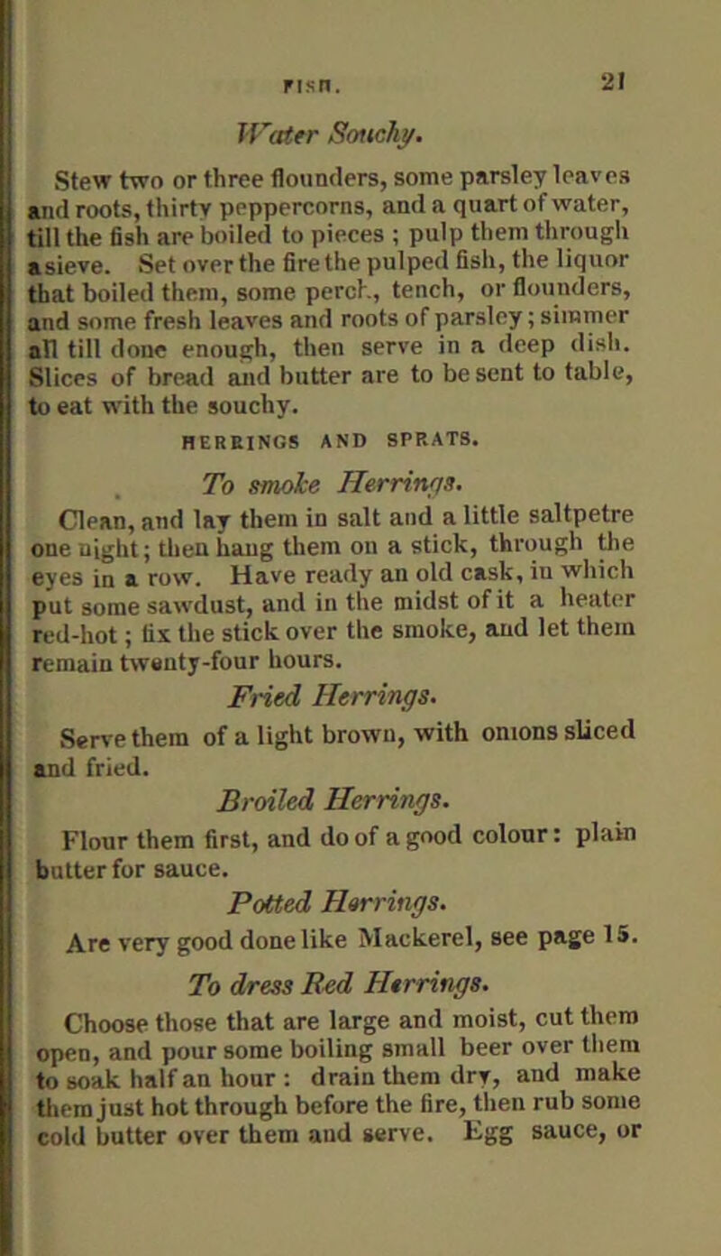 Water Souchy. Stew two or three flounders, some parsley leaves and roots, thirty peppercorns, and a quart of water, till the fish are boiled to pieces ; pulp them tlirough asieve. Set over the fire the pulped fish, the liquor that boiled them, some perch, tench, or flounders, and some fresh leaves and roots of parsley; simmer all till done enough, then serve in a deep dish. Slices of bread and butter are to be sent to table, to eat with the souchy. HERRINGS AND SPRATS. To smoke Herrings. Clean, and lay them in salt and a little saltpetre one night; tlien hang them on a stick, through ^e eyes in a row. Have ready an old cask, in which put some sawdust, and in the midst of it a heater red-hot; fix the stick over the smoke, and let them remain twenty-four hours. Fried Herrings. Serve them of a light brown, with onions sliced and fried. Broiled Herrings. Flour them first, and do of a good colour: plain butter for sauce. Potted Herrings. Are very good done like Mackerel, see page IS. To dress R^d Herrings. Choose those that are large and moist, cut them open, and pour some boiling small beer over them to soak half an hour : drain them dry, and make them just hot through before the fire, then rub some cold butter over them and serve. Egg sauce, or