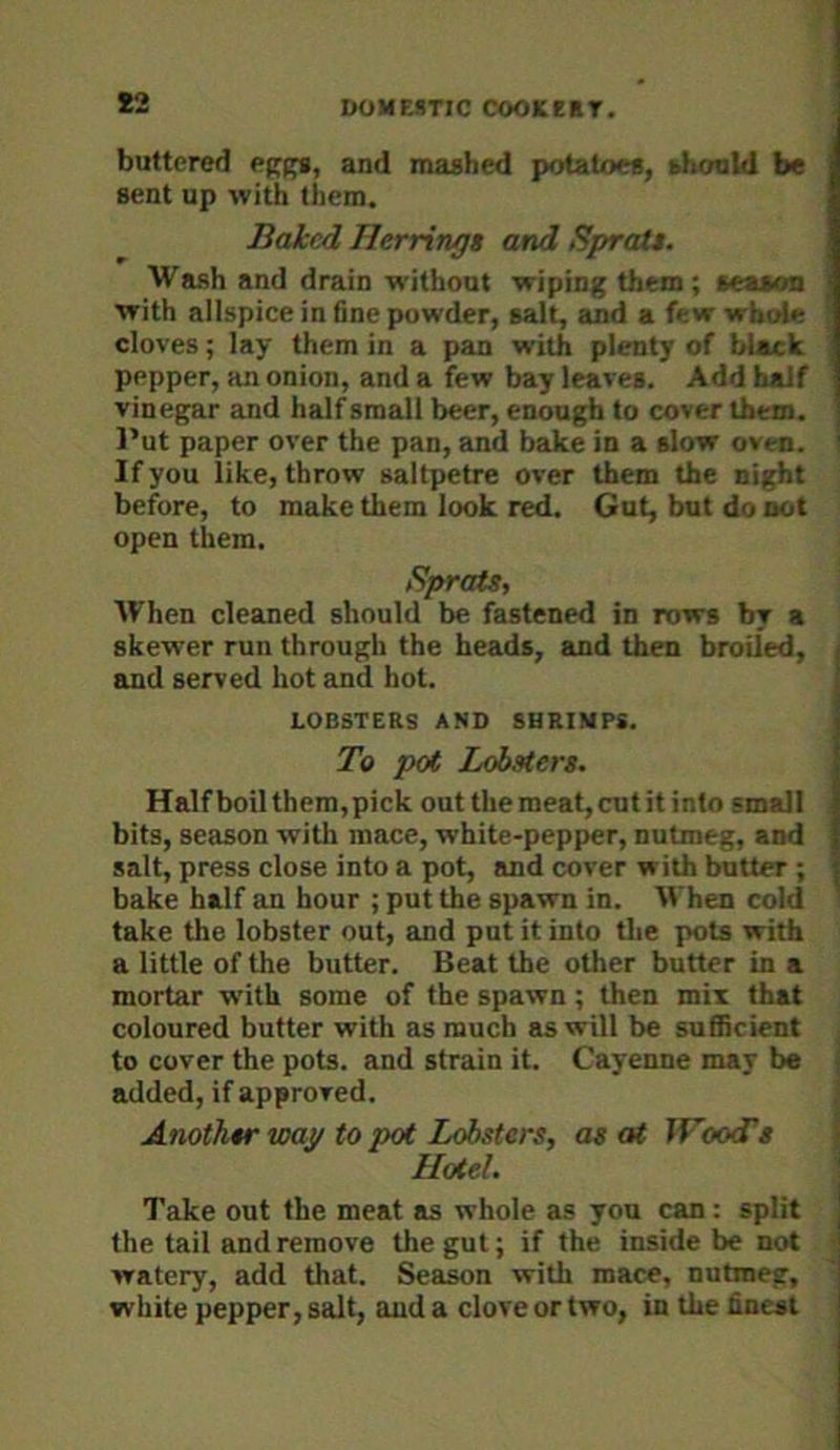 *2 buttered and mashed potatoes, shoahl be sent up with them. Baked Herrings and Sprats. Wash and drain without wiping them; season with allspice in fine powder, salt, and a few whole cloves; lay them in a pan with plenty of black pepper, an onion, and a few bay leaves. Add half vinegar and half small beer, enough to cover them. Put paper over the pan, and bake in a slow oven. If you like, throw saltpetre over them the night before, to make them look red. Gut, but do not open them. Sprats, When cleaned should be fastened in rows by a skewer run through the heads, and then broiled, and served hot and hot. LOBSTERS AND SHRIMPS. To pat Lobsters. Half boil them,pick out the meat, cut itinto small bits, season with mace, white-pepper, nutmeg, and salt, press close into a pot, and cover with butter ; bake half an hour ; put the spawn in. IVhen cold take the lobster out, and put it into the pots with a little of the butter. Beat the other butter in a mortar with some of the spawn; then mix that coloured butter with as much as will be sufficient to cover the pots, and strain it. Cayenne may be added, if approved. Another way to pal Lobsters, as at TFootTs Hotel. Take out the meat as whole as you can: split the tail and remove the gut; if the inside be not watery, add that. Season with mace, nutmeg, white pepper, salt, and a clove or two, in the finest
