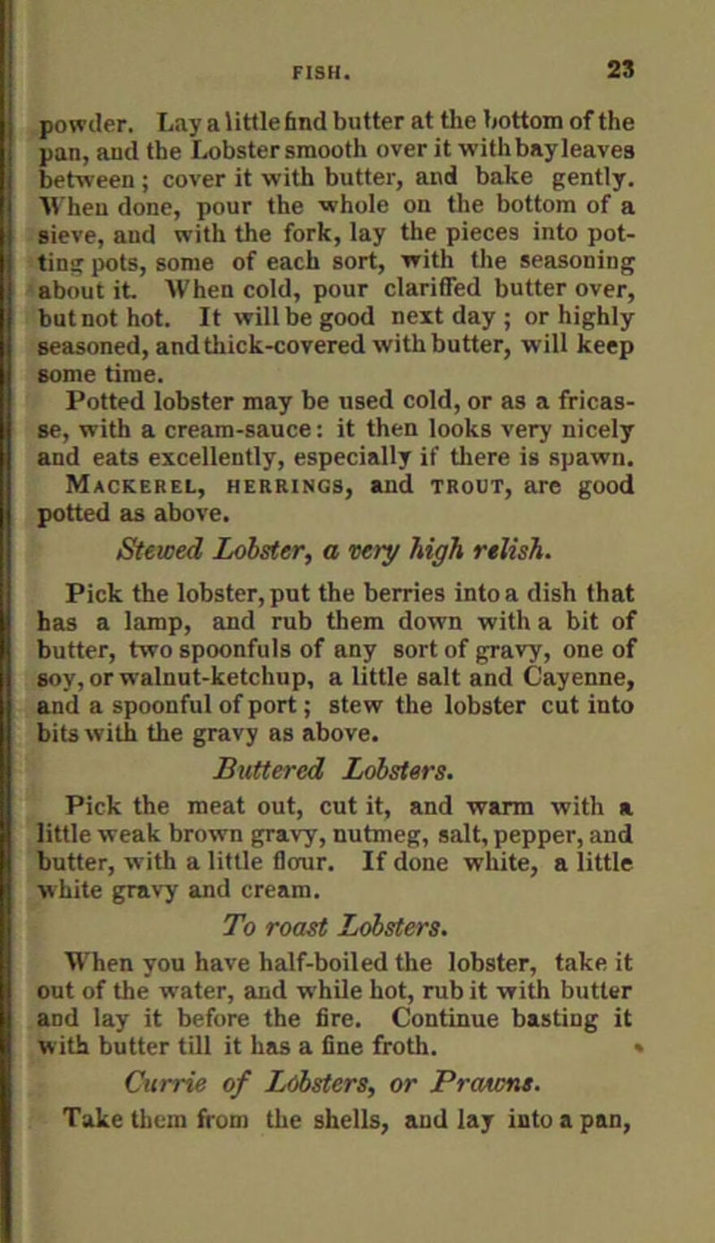 powder. Lay a little find butter at the bottom of the pan, and the Lobster smooth over it withbayleaves between ; cover it with butter, and bake gently, AVheu done, pour the whole on the bottom of a sieve, and with the fork, lay the pieces into pot- ting pots, some of each sort, with tlie seasoning 'about it. AVhen cold, pour clariffed butter over, but not hot. It will be good next day ; or highly seasoned, and thick-covered with butter, will keep some time. Potted lobster may be used cold, or as a fricas- se, with a cream-sauce; it then looks very nicely and eats excellently, especially if there is spawn. Mackerel, herrings, and trout, are good potted as above. Stewed Lobster, a very high relish. Pick the lobster, put the berries into a dish that has a lamp, and rub them down with a bit of butter, two spoonfuls of any sort of gravy, one of soy, or walnut-ketchup, a little salt and Cayenne, and a spoonful of port; stew the lobster cut into bits with the gravy as above. Buttered Lobsters. Pick the meat out, cut it, and warm with a little weak brown gravy, nutmeg, salt, pepper, and butter, with a little flcmr. If done white, a little white gravy and cream. To roast Lobsters. When you have half-boiled the lobster, take it out of the water, and while hot, rub it with butter and lay it before the fire. Continue basting it with butter till it has a fine froth. * Currie of Lobsters, or Protons. Take them from the shells, and lay into a pan.