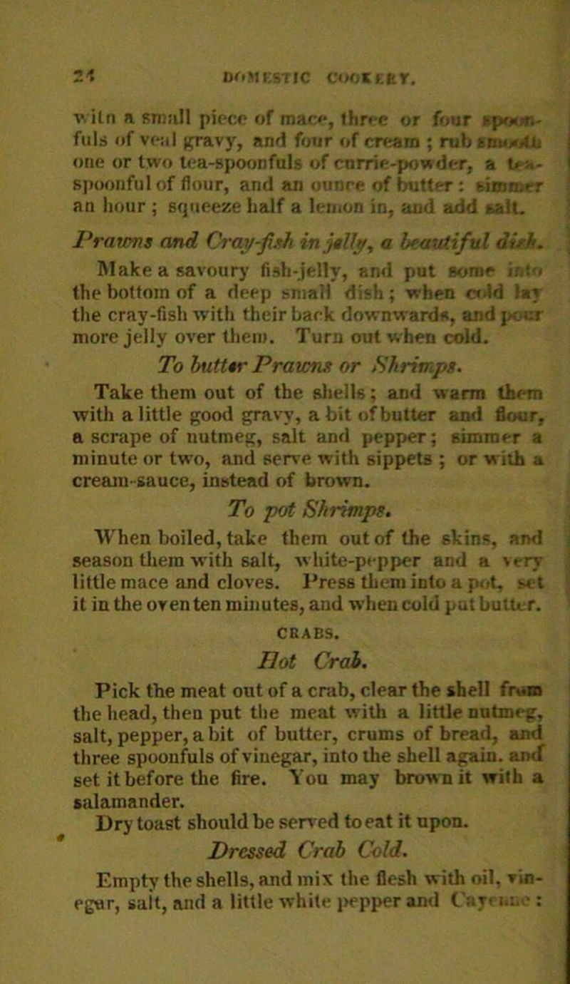 ivitn n Rnmll piece of mar<‘, three or four •poutt' fills of vc!il (pnvy, and four of cream ; rub sowiolii one or two tea-spoonfuls of cnrrie-powder, a tea- sjioonful of flour, and an ounce of butter: simmer an hour ; squeeze half a leinon in, and add aatu Prawns and Cray-fish injslly, a beautiful dish. Make a savourj’ fish-jelly, and put aoroe into the bottom of a deep small dish; when ct.Id lay the cray-fish with their bark downwards, and j/our more jelly over them. Turn out when cold. To butttr Prawns or iShrimps. Take them out of the sliells; and warm them with a little good grav'v, a bit of butter and flour, a scrape of nutmeg, salt and pepper; simmer a minute or two, and serve with sippets ; or with a cream-sauce, instead of brown. To pot Shrimps. When boiled, take them out of the skins, and season them with salt, white-pepper and a \ery little mace and cloves. Press them into a pot, set it in the oven ten minutes, and when cold put butter. CRABS. Hot Crab. Pick the meat out of a crab, clear the shell from the head, then put the meat with a little nutmeg, salt, pepper, a bit of butter, crums of bread, and three spoonfuls of vinegar, into the shell again, amf set it before the fire. You may brown it with a salamander. Dry toast should be seired to eat it upon. Pressed Crab Cold, Empty the shells, and mix the flesh with oil, vin- egar, suit, and a little white i>epper and Cayeiine :