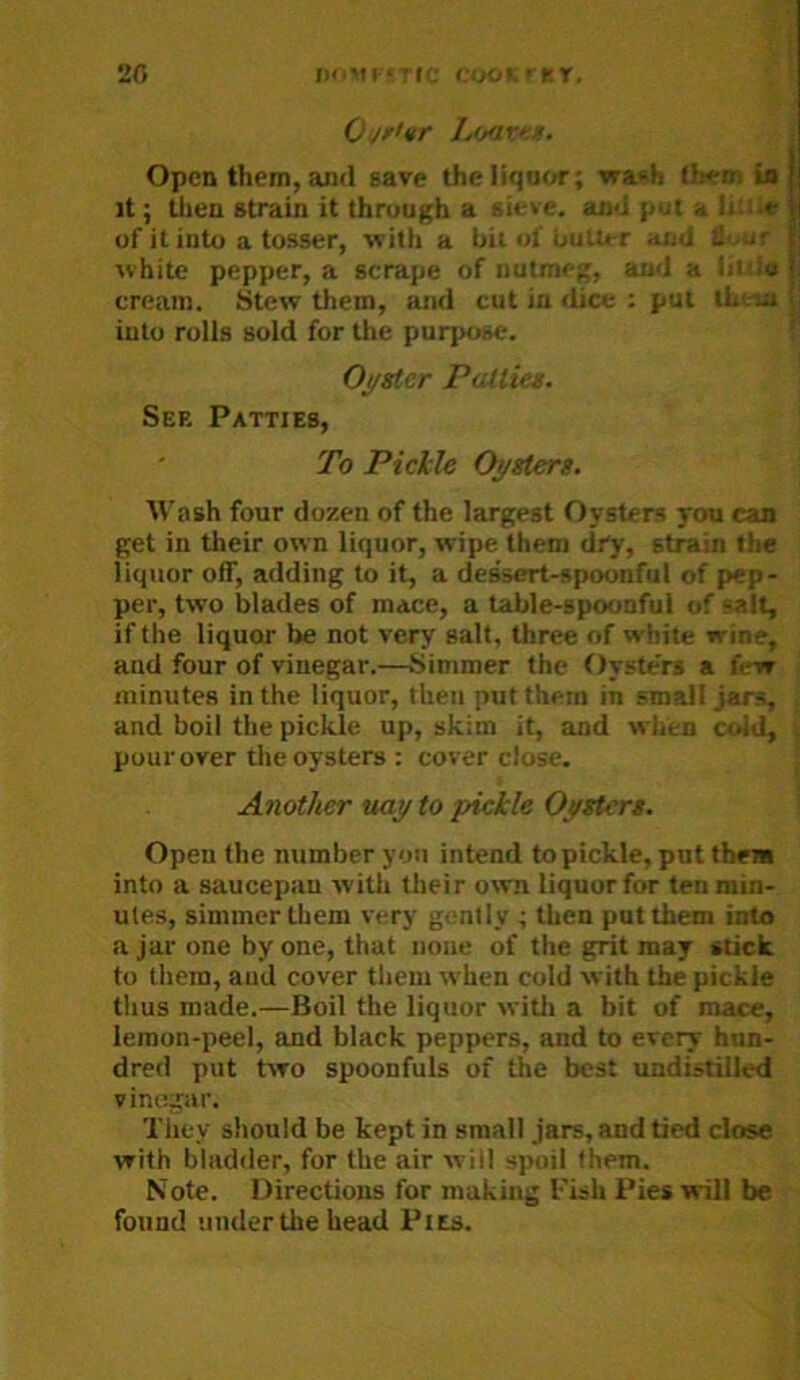 Ojr>vr Lijav.n. Open them, and save theliquf^-; waidi lifrn U it; then strain it through a sieve, and {i.Jt s Iiiile of it into a tosser, with a bit of butter and li'.uf white pepper, a scrape of nutmeg, and a liitio cream. Stew them, and cut in dice : put iLt-ia into rolls sold for the purpose. Oj/ster PaUiet. Sep. Patties, To Pickle Oystert. AVash four dozen of the largest Oysters you can get in their own liquor, wipe them dry, strain the liquor off, adding to it, a dessert-spoonful of pep- per, two blades of mace, a table-spoonful of salt, if the liquor be not very salt, three of white wine, and four of vinegar.—Simmer the Oysters a few minutes in the liquor, then put them in small jars, and boil the pickle up, skim it, and when cuid, pour over the oysters : cover close. Another uay to pickle Oystert. Open the number you intend topickle, put them into a saucepan witli their own liquor for ten min- utes, simmer them very gently ; then put them into a jar one by one, that none of the grit may stick to them, and cover tliem when cold with the pickle tlius made.—Boil the liquor witli a bit of mace, lemon-peel, and black peppers, and to every hun- dred put two spoonfuls of the best undistilled vinegar. They should be kept in small jars, and tied close with bladder, for the air will spoil them. Note. Directions for making I'ish Pies will be found under the head Pits.