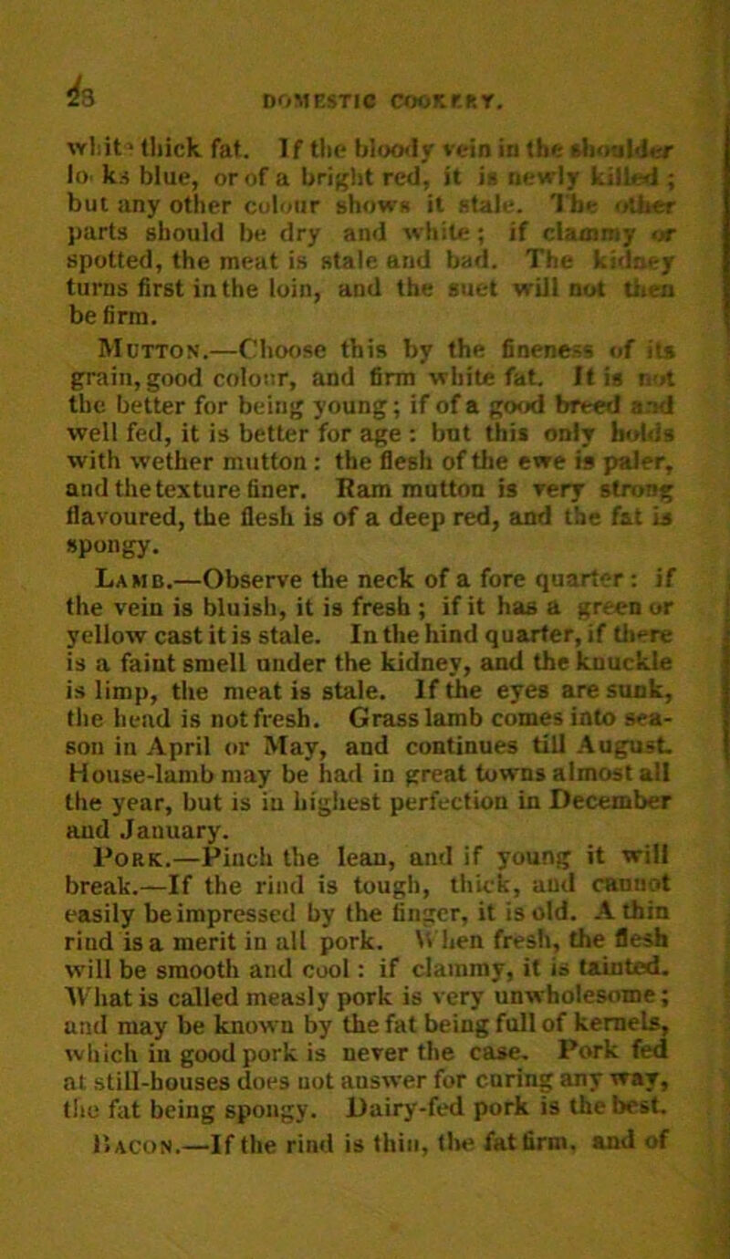 thick fat. If tlie bloo<ly vein in the shnuMer lo. k.< blue, or of a bri({ht red, it is newly killed ; but any other colour shows it stale. The other parts should be dry and white; if clammy or spotted, the meat is stale and bad. The ki<lney turns first in the loin, and the suet will nut tlien be firm. Mutton.—Choose this by the fineness of its grain, good colour, and firm white fat. It is not the better for being young; if of a good breed and well fed, it is better for age ; but this only bolds with wether mutton : the iflesh of tlie ewe is jmler, and the texture finer. Ram mutton is very strong flavoured, the flesh is of a deep red, and the fat is spongy. Lamb.—Observe the neck of a fore quarter: if the vein is bluish, it is fresh ; if it has a green or yellow cast it is stale. In the hind quarter, if tliere is a faint smell under the kidney, and the knuckle is limp, the meat is stale. If the eyes are sunk, the head is not fresh. Grass lamb comes into sea- son in April or May, and continues till .August House-lamb may be had in great towns almost all the year, but is iu highest perfection in December and January. Pork.—Pinch the lean, and if young it will break.—If the rind is tough, thick, and cannot easily be impressed by the finger, it is old. A thin rind is a merit in all pork. When fresh, the flesh w'ill be smooth and cool: if clammy, it is tainted. AVhatis called measly pork is very unwholesome; ami may be known by the fat being full of kernels, which ill good pork is never the case. Pork fed at still-houses does uot answer for caring any way, the fat being spongy. Dairy-fed pork is the best. liACON.—If the rind is thin, tlie fat firm, and of