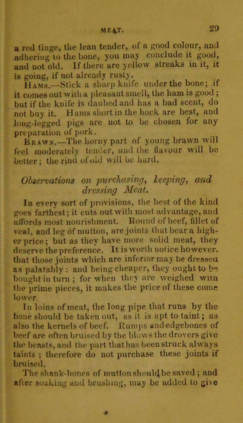 ME4T. a red tinge, tlie lean tender, of a good colour, and adhering to the bone, you may conclude it good, and not old. If there are yellow streaks in it, it is going, if not already rusty. Hams.—Stick a sharp knife undertbe bone; if it comes out with a jileasant smell, the bam is good; but if the knife is daubed and has a bad scent, do not buy it. Hams short in the hock are best, and long-legged pigs are not to be eliosen for any preparation of pork. Braw.v.—The liorny part of young brawn will feel moderately tem'er, and llie flavour will be better; the rind of old will be bard. Observations on purchasing, leeping, and dressing Meat. In every sort of provisions, the best of the kind goes farthest; it cuts out with most advantage, and affords most nourishment. Hound of beef, fillet of veal, and leg of mutton, are joints Ihalbeura high- er price; but as they have more solid meat, they deserve the preference. It is worth notice however, that those joints which are inferior may be dressea .IS palatably : and being cheaper, they ought to be bought in turn ; for when they are weighed witn the prime pieces, it makes tlie price of these come lower. In loins of meat, the long pipe that runs by the bone should be taken out, as it is apt to taint; as also the kernels of beef, llumjis audedgeboiies of beef are often bruised by the blows the drovers give the beasts, and the part thathas been struck always taints ; tlierefore do not purchase these joints if bruised. The shank-bones of mutton shoulfli be saved; and after soaking and brushing, may be added to give