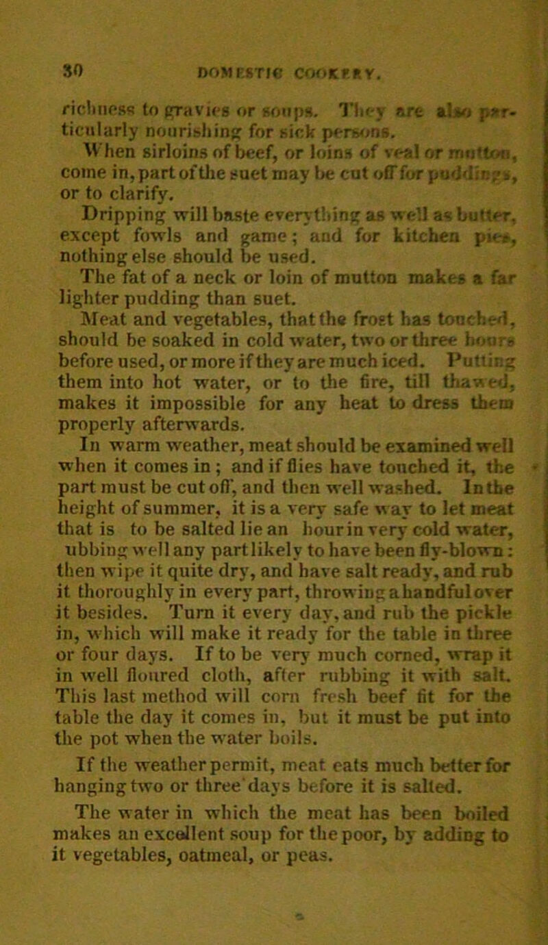 ricliiiPRB to pfraVK'g or goiipH. Tli<-y are aljM par- ticularly noiiribhinfr for aick pcrwjns. When sirloins of beef, or loins of veal or mtittoo, come in,parto£tlie suet may lje cut off for pu<J>lin?s, or to clarify. Dripping will baste everything as well as butter, except fowls and game; and for kitchen pie», nothing else should be used. The fat of a neck or loin of mutton makes a far lighter pudding than suet. Meat and vegetables, that the frost has touched, should be soaked in cold water, two or three hours before used, or more if they are much iced. Putting them into hot water, or to the fire, till thawed, makes it impossible for any heat to dress them properly afterwards. In warm weather, meat should be examined well when it comes in ; and if flies have toncbed it, the part must be cut ofl', and then well wa.shed. In the height of summer, it is a very safe way to let meat that is to be salted lie an hour in very cold water, ubbing well any partlikely to have been fly-blowm; then wipe it quite dry, and have salt ready, and rub it thoroughly in every part, throwing ahandfulover it besides. Turn it every day, and rub the pickle in, which will make it ready for the table in three or four days. If to be very much corned, wrap it in well floured cloth, after rubbing it with salt. This last method will com fresh beef fit for the table the day it comes in, but it must be put into the pot when the water boils. If the weather permit, meat cats much better for hanging two or three'days before it is salted. The water in which the meat has been boiled makes an excollent .soup for the poor, by adding to it vegetables, oatmeal, or peas.