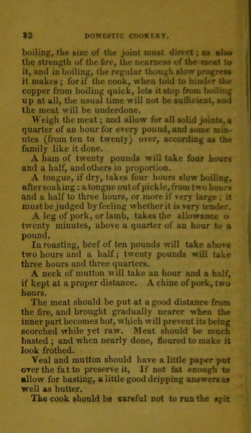 boiling, the size of the joint must direct; as als* the strength of the tire, the nearness of Uie meat to it, and in boiling, the regular though slovr progress it makes; for if the cook, when told to hinder the copper from boiling quick, lets it stop from Ixiiling up at all, the usual time will not be suiftcient, and the meat will be underdone. Weigh the meat; and allow for all solid joints, a quarter of an hour for every pound, and some min- utes (from ten to twenty) over, according as the family like it done. A ham of twenty pounds will take foor hours and a half, and others in proportion. A tongue, if dry, takes four hours slow boiling, after soaking; a tongue outof pickle, from two hours and a half to three hours, or more if very large; it must be judged byfeeling whetherit is very tender. A leg of pork, or lamb, takes the allowance o twenty minutes, above a quarter of an hour to a pound. In roasting, beef of ten pounds will take above two hours and a half; twenty pounds will take three hours and three quarters. A neck of mutton will take an hour and a half, if kept at a proper distance. A chine of pork, two hours. The meat should be put at a good distance from the fire, and brouglit gradually nearer when the inner part becomes hot, which will prevent its being scorched while yet raw. Meat should be much basted ; and when nearly done, floured to make it look frothed. Veal and mutton should have a little paper put over the fat to preserved, If not fat enough to •Ilow for basting, a little good dripping answers as well as butter. The cook should be careful not to run the spit