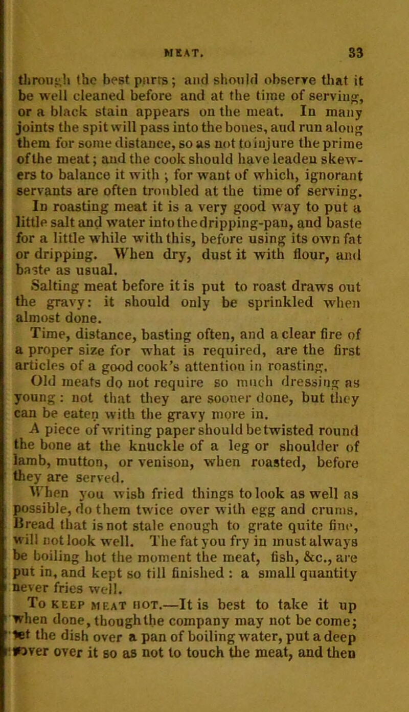 t)m)u,<;!i the best purrs; and should obserre Uiat it be well cleaned before and at the time of serviun;, or a black stain appears on the meat. In many joints the spit will pass into the bones, and run along them for some distance, so as not toiujure the prime of the meat; and the cook should have leaden skew- ers to balance it with ; for want of which, ignorant servants are often troubled at the time of serving. In roasting meat it is a very good way to put a little salt and water into thedripping-pau, and baste for a little w'hile with this, before using its own fat or dripping. When dry, dust it with flour, and baste as usual. Salting meat before it is put to roast draws out the gravy; it should only be sprinkled when almost dune. Time, distance, basting often, and a clear Are of a proper size for what is required, are the first articles of a good cook’s attention in roasting. Old meats do not require so much dressing as young : not that tliey are sooner done, but they can be eaten with the gravy more in. A piece of writing paper should be twisted round the bone at tlie knuckle of a leg or shoulder of lamb, mutton, or venison, when roasted, before they are served. irhen you wish fried things to look as well ns possible, do them twice over with egg and crunis. Bread that is not state enough to grate quite fine, will not look well. The fat you fry in must always be boiling hot the moment the meat, fish, &c., are ; put in, and kept so tilt finished : a small quantity I never fries well. To KEEP meat hot.—It is best to take it up ' when done, though the company may not be come; ' let the dish over a pan of boiling water, put a deep rwver over it so as not to touch the meat, and then
