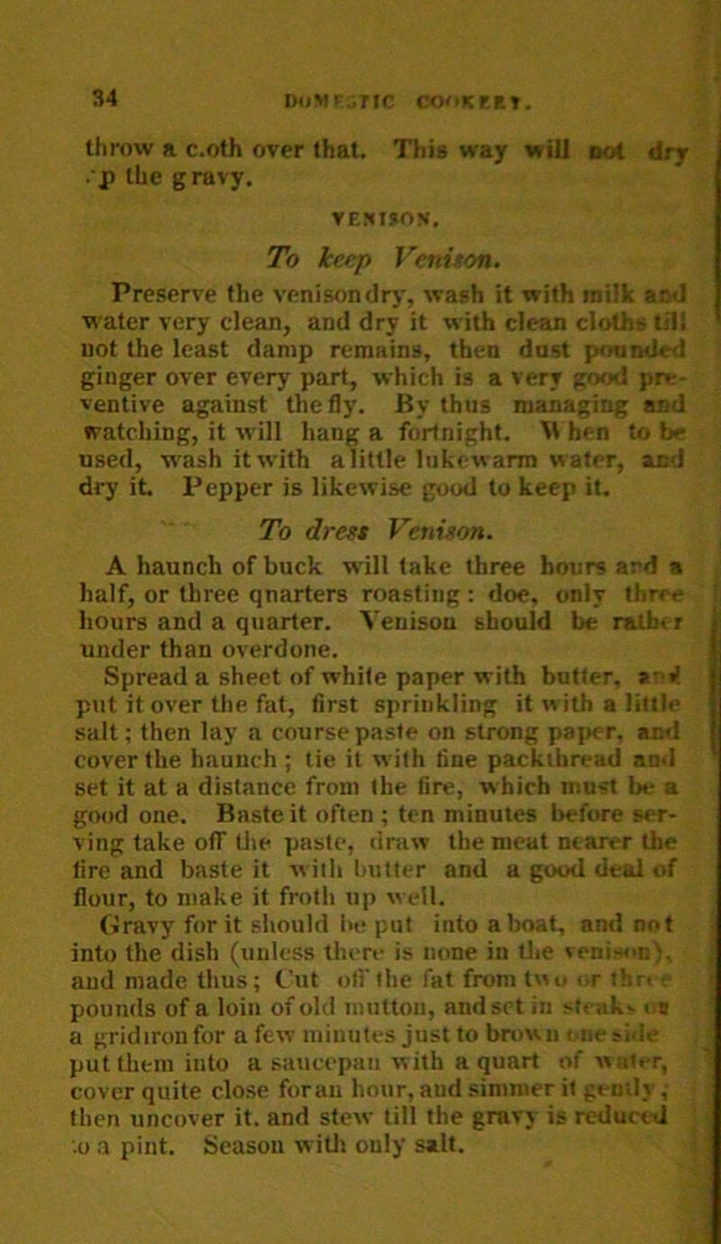 throw a c.oth over that. This way will not dry .'P the gravy. VE!»I»ON. To keep Veninon. Preserve the venisondry, wash it with milk and water very clean, and dry it with clean cloths til! not the least damp remains, then dost ponnded ginger over every part, which is a very good pre- ventive against the fly. By thus managing and watching, it will hang a fortnight. M hen to be used, wash it with alittle lukewarm water, and d«7 it. Pepper is likewise good to keep it. To dress Venison. A haunch of buck will take three hours ard a half, or three quarters roasting : doe. only three hours and a quarter. Venison should be rather under than overdone. Spread a sheet of white paper with butter, arV put it over tlie fat, first sprinkling it w ith a little salt; then lay a course paste on strong pajK r. and cover the haunch ; tie it with tine packthread and set it at a distance from the fire, which must be a good one. Baste it often ; ten minutes before ser- ving take otr tlie paste, dniw the meat nearer the fire and baste it with butter and a good deal of flour, to make it froth up well. Gravy for it should be put into a boat, and not into the dish (unless there is none in tlie venison), and made thus; fut olFthe fat from two or thn e pounds of a loin of old mutton, and set in stcakv n# a gridiron for a few minutes just to brown i.ne side put them into a saucepan with a quart of water, cover quite close foraii hour, aud simmer it gemly ,■ then uncover it. and stew till the gravy is reduced • .0 a pint. Season witli only salt. |