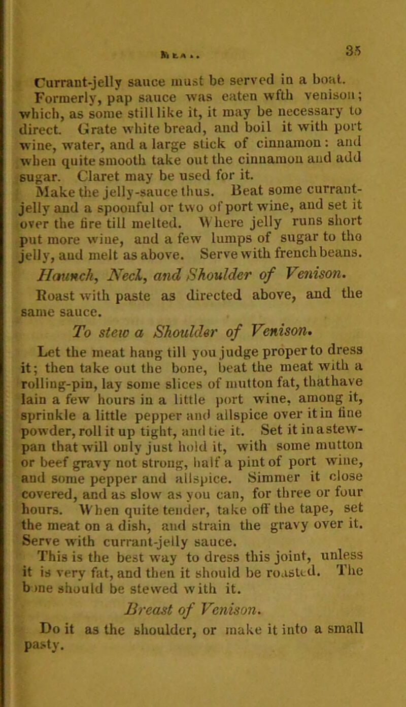 k. A k • Currant-jelly sauce must be served in a boat. Formerly, pap sauce was eaten wfth venison; which, as some still like it, it may be necessary to direct Grate white bread, and boil it with port wine, w'ater, and a large stick of cinnamon : and when quite smooth take out the cinnamon and add sugar. Claret may be used for it Make tlie jelly-sauce thus. Beat some currant- jelly and a spoonful or two of port wine, and set it over the tire till melted. B here jelly runs short put more wine, and a few lumps of sugar to tho jelly, and melt as above. Serve with french beans. Haunch, Neck, and Shoulder of Venison. Roast with paste as directed above, and the same sauce. To stew a Shoulder of Venison. Let the meat hang till you judge proper to dress it; then take out the bone, beat the meat with a rolling-pin, lay some slices of mutton fat, thathave lain a few hours in a little port wine, among it, sprinkle a little pepper and allspice over it in line powder, roll it up tight, and tie it. Set it in a stew- pan that will only just hold it, with some mutton or beef gravy not strong, lialf a pint of port wine, and some pepper and allspice. Simmer it close covered, and as slow as you can, for three or four hours. AVhen quite tender, take off the tape, set the meat on a dish, and strain the gravy over it. Serve with currant-jelly sauce. This is the best way to dress this joint, unless it is very fat, and then it should be roasted. The bme should be stewed with it. Breast of Venison. Do it as the shoulder, or make it into a small pasty.