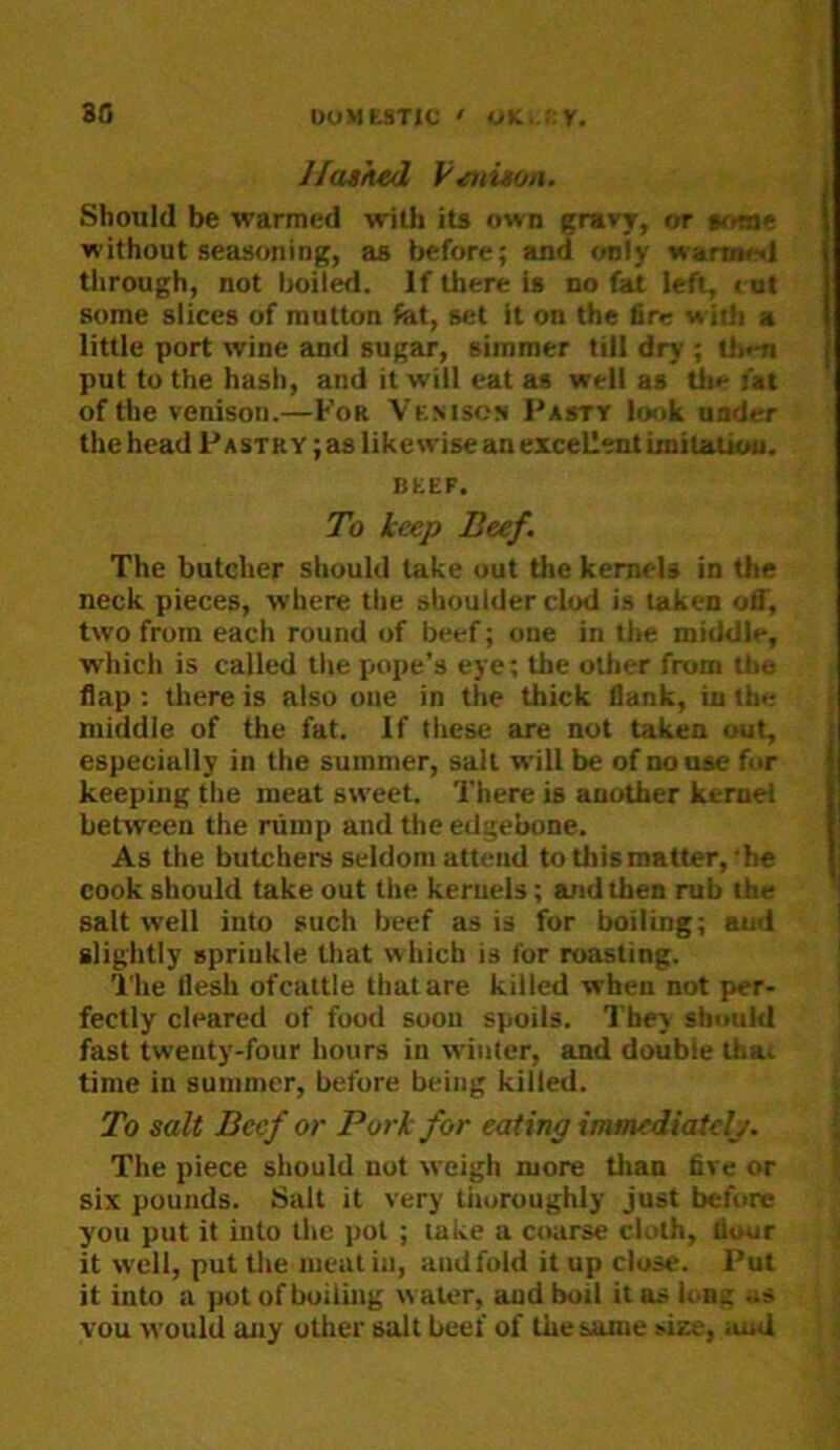 30 UuMtSTlC ' oK...r:r. Ilatked f'^nison. Should be warmed with its own gravy, or aome without seasoning, as before; and only warmed through, not Ijoiled. If there is no Ut left, cot some slices of mutton fat, set It on the fire with a little port wine and sugar, simmer till dry ; th»m put to the hash, and it will eat as well as Uie fat of the venison.—For Venison Pasty look under the head Pa strY; as likewise an excellent imitation. BEEF. To keep Beef. The butcher should take out the kernels in the neck pieces, where the shoulder clod is taken off, two from each round of beef; one in tlie middle, whicli is called tlie pope’s eye; the other from the flap ; there is also one in the thick flank, in the middle of the fat. If these are not taken out, especially in the summer, sail will be of no use for keeping the meat sweet. There is another kernel between the nimp and the edgebone. As the butchers seldom attend to this matter,'he cook should take out the kernels; and then rub the salt well into such beef as is for boiling; and slightly sprinkle that which is for roasting. 'i'he flesh of cattle that are killed when not per- fectly cleared of food soon spoils. They should fast twenty-four hours in winter, and double lhai time in summer, before being killed. To salt Beef or Pork for eating immediately. The piece should not weigh more than five or six pounds. Salt it very thoroughly just before you put it into the pul ; take a coarse cloth, hour it well, put the meat in, and fold it up close. Put it into a put of boiling water, and boil it as long as YOU would any other salt beef of the same size, iunl