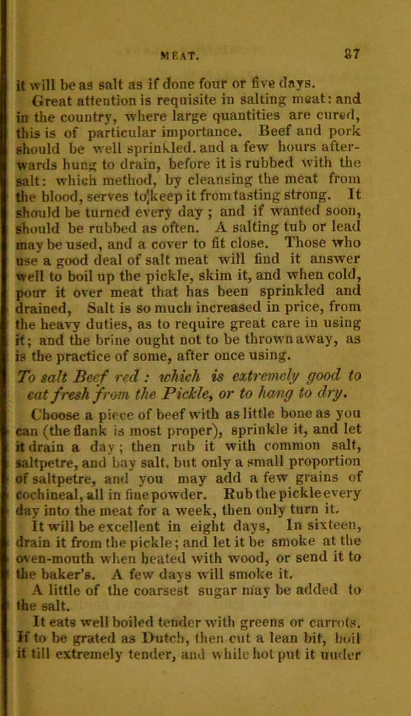 it will be as salt as if done four or five clays. Great attention is requisite in salting meat; and ui die country, where large quantities are cured, this is of particular importance. Beef and pork should be well sprinkled, and a few hours after- wards hung to drain, before it is rubbed with die salt: which method, by cleansing the meat from the blood, serves tolkeep it from tasting strong. It should be turned every day ; and if wanted soon, should be robbed as often. A salting tub or lead may be used, and a cover to fit close. Those who use a good deal of salt meat will find it answer well to boil up the pickle, skim it, and when cold, poor it over meat that has been sprinkled and drained. Salt is so much increased in price, from the heavy duties, as to require great care in using it; and the brine ought not to be throvrnaway, as is the practice of some, after once using. To salt Beef red : which is extremely good to eat fresh from the Pickle, or to hang to dry. Choose a piece of beef with as little bone as you can (the flank is most proper), sprinkle it, and let it drain a day; then rub it with common salt, saltpetre, and bay salt, but only a small proportion of saltpetre, and you may add a few grains of Cochineal, all in fiuepowder. Rubthepickleevery day into the meat for a week, then only turn it. It will be excellent in eight days. In sixteen, drain it from the pickle; and let it be smoke at the (wen-mouth when healed with wood, or send it to the baker’s. A few days will smoke it. A little of the coarsest sugar may be added to the salt. It eats well boiled tender with greens or carrots, if to be grated as Dutch, then cut a lean bit, boil it till extremely tender, and while hot put it under