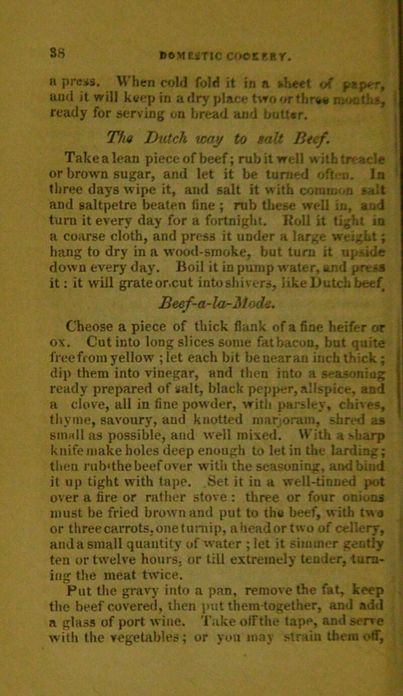 S8 l)6Mf.«TIC COOEKRY. a pre*3. When cold fold it in a sheet of p*p<T, aiiri it will kvfp in a dry place two or thro* n;'*ct!is, > ready for serving on bread and butter. Tha Dutch way to tall Beef. Takealean piece of beef; mbit well wilhtreacle J or brown sugar, and let it be turned often. In three days wipe it, and salt it with common r;i!t and saltpetre beaten fine ; mb these well in, and turn it every day for a fortnight. Roll it tight in a coarse cloth, and press it under a large weight; hang to dry in a wood-smoke, but turn it upside down every day. Boil it in pump water, and press it: it will grateor.cut intoshivers, like Dutch beef Beef-a-la-Mode. Cheose a piece of thick flank of a fine heifer or ox. Cut into long slices some fatbacon, but quite freefi'om yellow ; let each bit be uearan inch thick; dip them into vinegar, and then into a seasuniug i ready prepared of salt, black pepper, allspice, and a clove, all in tine powder, with parsley, chives, thyme, savoury, and knotted marjoram, shred as small as possible, and well mixed. With a sharp knife make holes deep enough to let in the larding; then nibdhe beef over with the seasoning, and bind it up tight with tape. .Set it in a well-tinued pot over a tire or rather stove ; three or four onions must be fried brown and put to the beef, with twa or threecarrots.onetuniip, aheadortwo of cellery, and a small quantity of water ; let it simmer gently ten or twelve hours, or till extremely tender, turn- ing the meat twice. Put the gravy into a pan, remove the fat, keep the beef covered, then put them together, and ad<l a glass of port wine. Take olfthe tape, and serve with the vegetables; or you may strain them off,
