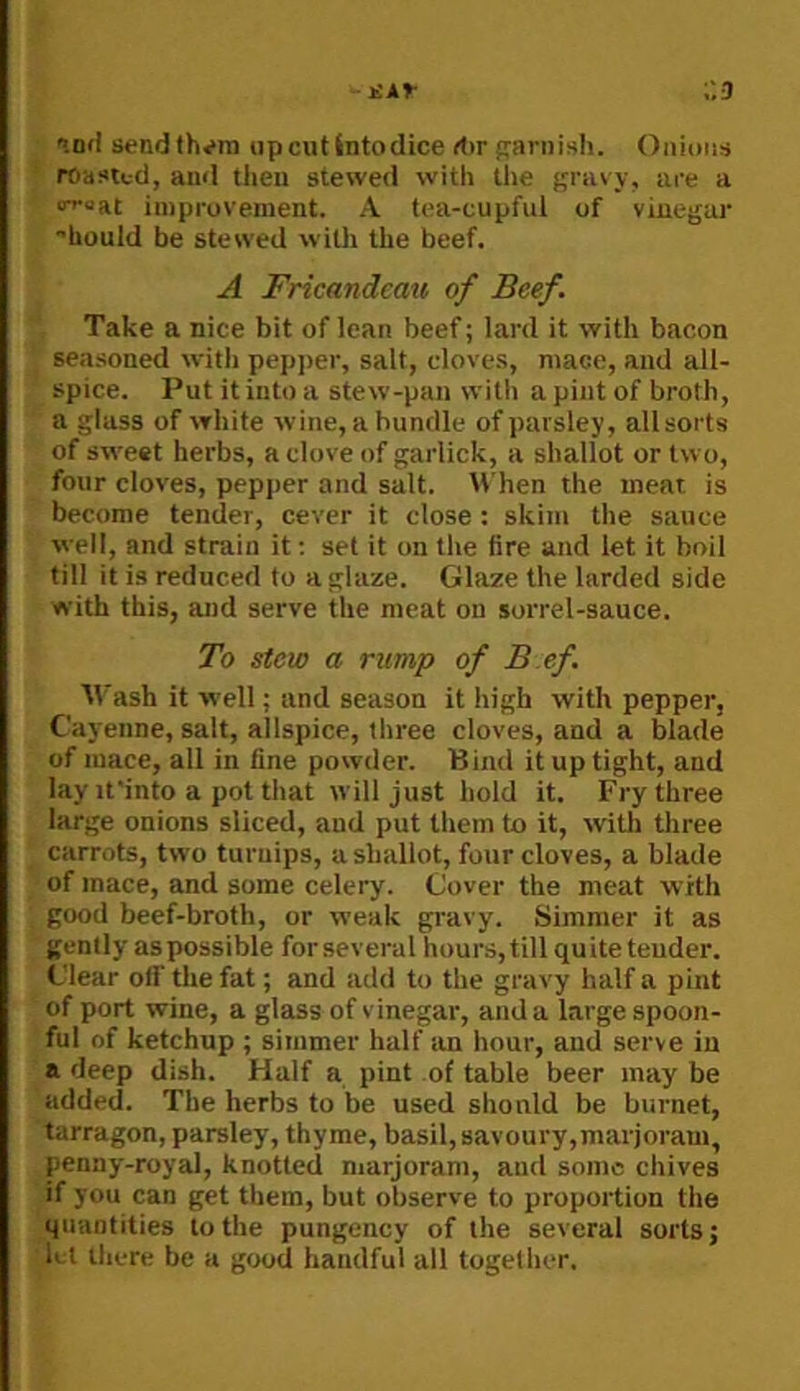 ;'.3 'ind sendlh^rn upcutintodice rt>r frariiish. Oiiitms roasted, and then stewed with the gravy, are a o^oRt improvement. A tea-cupful of vinegar hould be stewed witli the beef. A Fricandcau of Beef. Take a nice bit of lean beef; lard it with bacon seasoned witli pepjier, salt, cloves, mace, and all- spice. Put it into a stew-pan with a pint of broth, a glass of white wine, a bundle of parsley, allsorts of sweet herbs, a clove of garlick, a shallot or two, four cloves, pepper and salt. M hen the meat is become tender, cever it close : skim the sauce well, and strain it; set it on the fire and let it boil till it is reduced to a glaze. Glaze the larded side with this, and serve the meat on sorrel-sauce. To stew a rump of B ef. Wash it well; and season it high with pepper, Cayenne, salt, allspice, three cloves, and a blade of mace, all in fine powder. Bind it up tight, and lay ifinto a pot that will just hold it. Fry three large onions sliced, and put them to it, with three carrots, two turnips, a shallot, four cloves, a blade of mace, and some celery. Cover the meat with good beef-broth, or weak gravy. Simmer it as gently as possible for several hours, till quite tender. Clear off the fat; and add to the gravy half a pint of port wine, a glass of vinegar, and a large spoon- ful of ketchup ; simmer half tin hour, and serve in a deep dish. Half a pint of table beer may be added. The herbs to be used shonld be burnet, tarragon, parsley, thyme, basil, savoury,marjoram, penny-royal, knotted marjoram, and sonic chives if you can get them, but observe to proportion the quantities to the pungency of the several sorts; let there be a g<x(d handful all together.