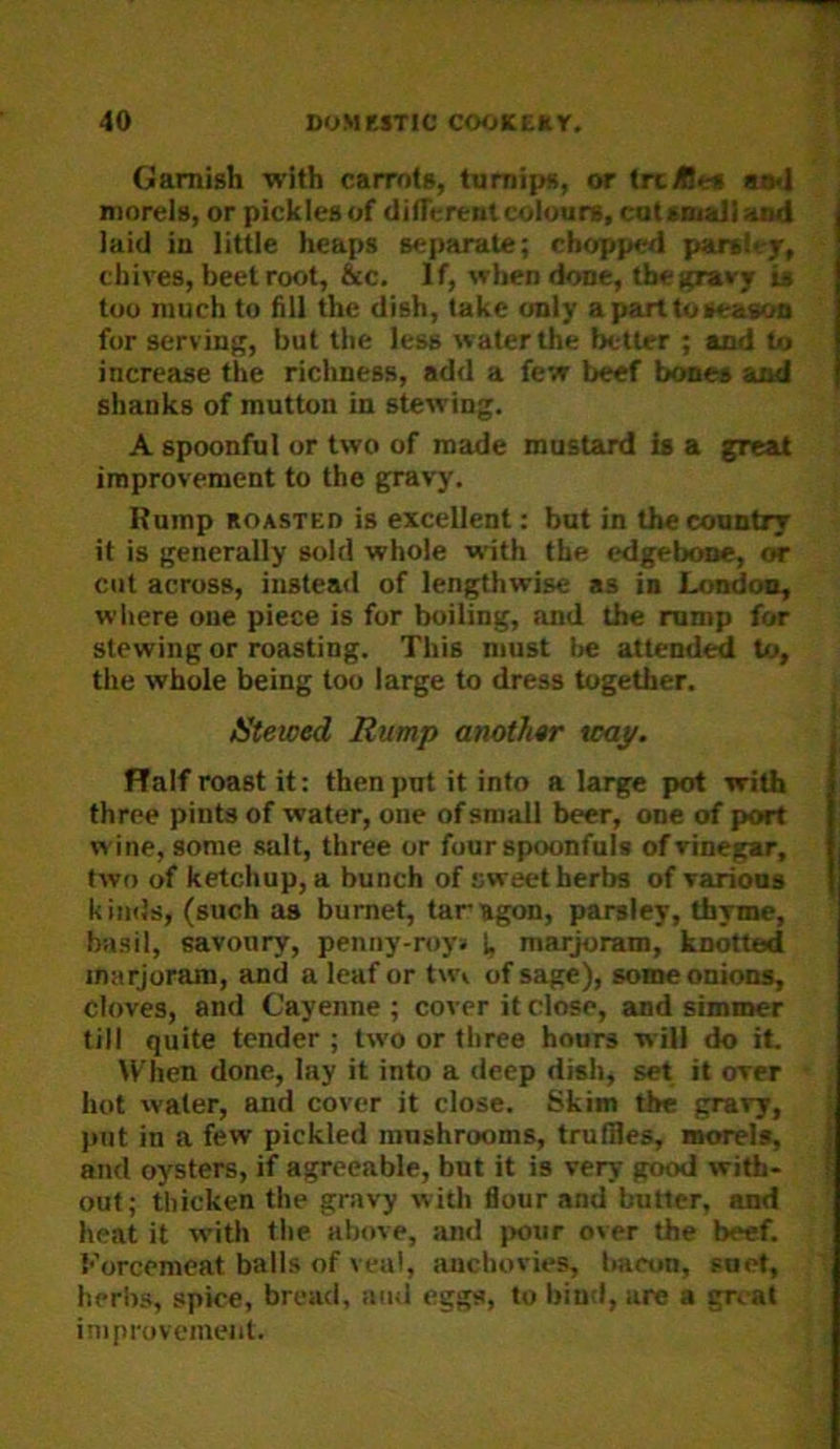 Garnish ■with carrots, turnips, or tixA«s aaj morels, or pickles of difTerent colours, cut small and laid in little heaps separate; chopped parsley, chives, beetroot, &c. If, when done, the gravy is too much to fill the dish, take only aparttoseaaoa fur serving, but the less water the better ; and to increase the richness, add a few beef Ixmes and shanks of mutton in stewing. A spoonful or two of made mustard is a great improvement to the gravy. Rump ROASTED is excellent: but in the country it is generally sold whole -with the edgebmie, or cut across, instead of lengthwise as in London, where one piece is for boiling, and the rump for stewing or roasting. This must be attended to, the whole being too large to dress together. IStewed Rump anothtr v>ay. FTalf roast it: then put it into a large pot with three pints of water, one of small beer, one of port wine, some salt, three or four spoonful* of vinegar, two of ketchup, a bunch of sweet herbs of various k imJs, (such as bumet, tar agon, parsley, thyme, basil, savoury, penny-royj I, marjoram, knotted marjoram, and a leaf or tw\ of sage), some onions, cloves, and Cayenne; cover it close, and simmer till quite tender ; two or three hours will do it. When done, lay it into a deep dish, set it over hot water, and cover it close. Skim the gravy, put in a few pickled mushrooms, truffles, morels, and oysters, if agreeable, but it is very good with- out; thicken the gravy witli flour and butter, and heat it with tlie above, an<i pour over the beef. Korcemeat balls of veal, auebovies, bacon, suet, herbs, spice, bread, ami eggs, to bind, are a groat improvement.
