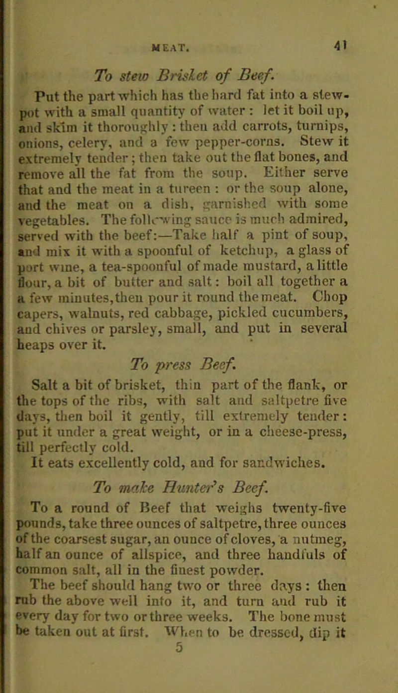 To Stew Brislet of Beef. Put the part which has the hard fat into a stew- pot with a small quantity of water : let it boil up, and skim it thoroughly r 'theu add carrots, turnips, onions, celery, and a few pepper-corns. Stew it extremely tender; then take out the flat bones, and remove all the fat from the soup. Either serve that and the meat in a tureen : or the soup alone, and the meat on a dish, s*irnished with some vegetables. The folloving sauce is much admired, served with the beef:—Take half a pint of soup, and mix it with a spoonful of ketchup, a glass of port wine, a tea-spoonful of made mustard, a little flour, a bit of butter and salt: boil all together a a few minutes, then pour it round the meat. Chop capers, walnuts, red cabbage, pickled cucumbers, and chives or parsley, small, and put in several heaps over it. To press Beef. Salt a bit of brisket, thin part of the flank, or the tops of the ribs, with salt and saltpetre five days, tlien boil it gently, till extremely tender: put it under a great weight, or in a cheese-press, till perfectly cold. It eats excellently cold, and for sandwiches. To make Huntei'’s Beef. To a round of Beef that weighs twenty-five pounds, take three ounces of saltpetre, three ounces of the coarsest sugar, an ounce of cloves, a nutmeg, half an ounce of allspice, and three handfuls of common salt, all in the finest powder. The beef should hang two or three days : then mb the above well into it, and turn and rub it every day for two or three weeks. The bone must be taken out at first. When to be dressed, dip it 5