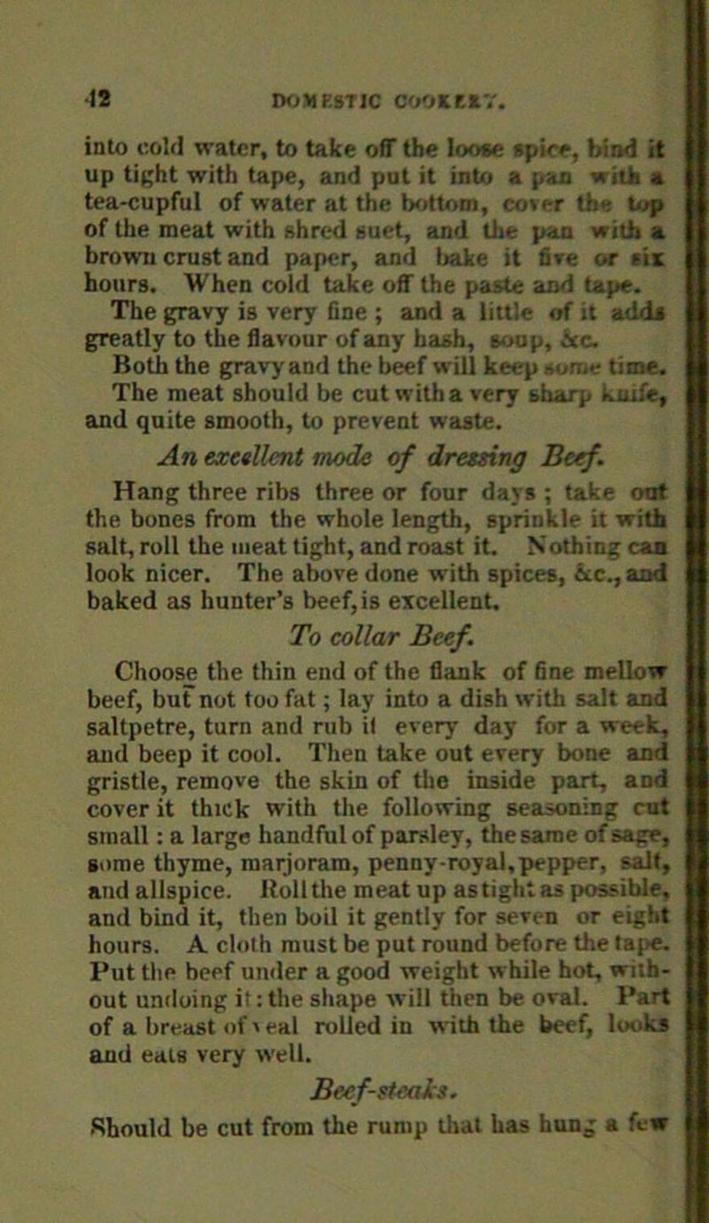 12 IHjMESTIC COOKE*'.'. into cold water, to take off the Ioo«e »pice, bind it up tight with tape, and put it into a pan with a tea-cupful of water at the bottom, cover the top of the meat with ahred auet, and the pan with a brown crust and paper, and bake it five or (is hours. When cold take off the paste aiid tape. The gravy is very One ; and a little of it add* greatly to the flavour of any hash, soup, icc. Both the gravy and the b^f will keep aonte time. The meat should be cut with a very sharp kuife, and quite smooth, to prevent waste. An exetllent mode of dresxing Beef. Hang three ribs three or four days ; take out the bones from the whole length, sprinkle it with salt, roll the meat tight, and roetst it. Nothing can look nicer. The above done with spices, &c., and baked as hunter’s beef, is excellent. To collar Beef. Choose the thin end of the flank of 6ne mellow beef, but not too fat; lay into a dish with salt and saltpetre, turn and rub il every day for a week, and beep it cool. Then take out every bone and gristle, remove the skin of the inside part, and cover it thick with the following seasoning cut small: a large handful of parsley, the same of sage, some thyme, marjoram, penny-royal,pepper, salt, and allspice. Roll the meat up as tight as possible, and bind it, then boil it gently for seven or eight hours. A cloth must be put round before the tape. Put the beef under a good weight while hot, wiih- out undoing it: the shape will then be oval. Part of a breast of v eal rolled in with the beef, looks and eats very well. Beef-sieals. Should be cut from the rump that has hung a few