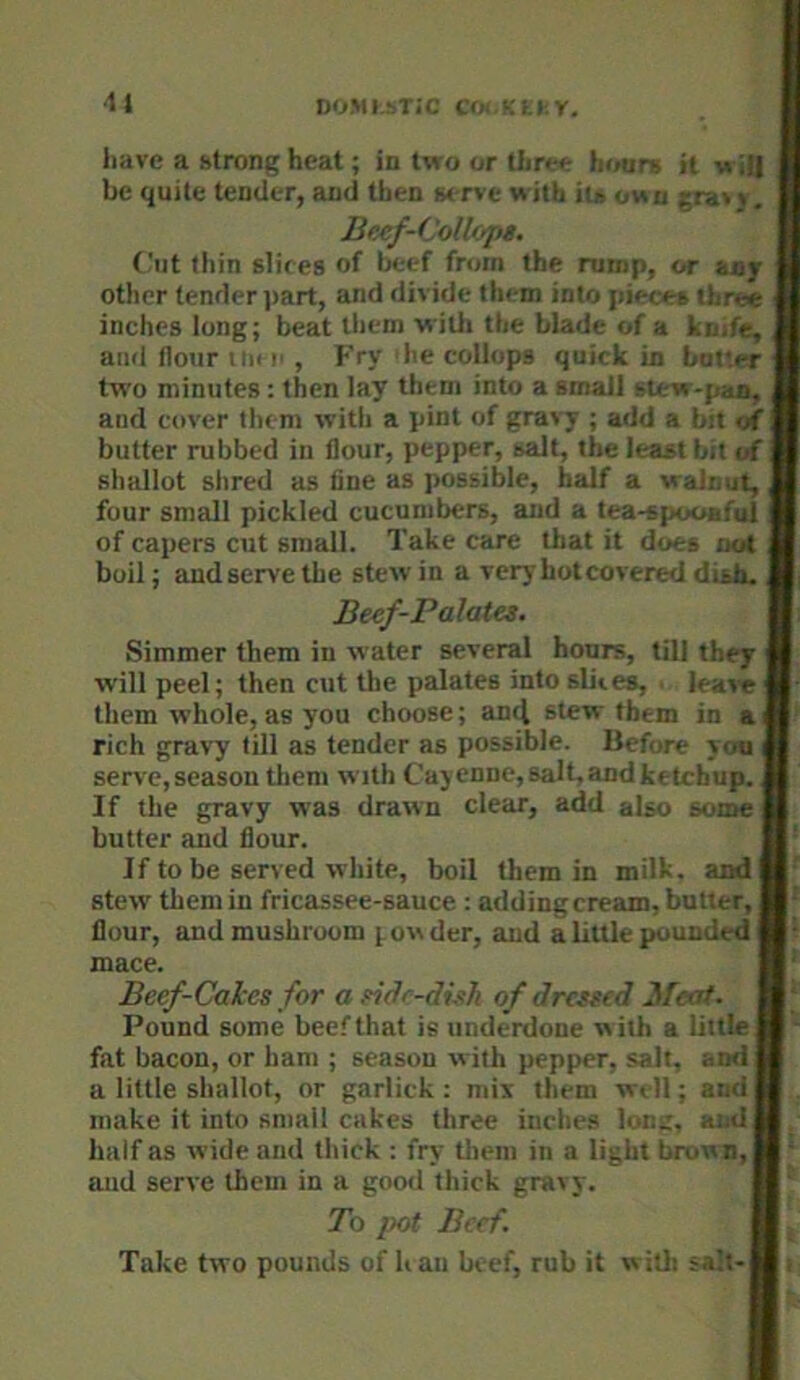DOMI.sTi'C COi KtI.r. have a htrong heat; in two or three hour* it w i# be quite tender, and then serve with its own v. (,'iit thin slices of beef from the rump, or ujr ■ other tender ]>art, and divide them into pieces three fl inches long; beat them willi the blade of a knife, I and flour UK ii , Fry die collops quick in batter fl two minutes : then lay them into a small siew-pae, ■ and cover them with a pint of gravy ; add a bit of I butter rubbed in flour, pepper, salt, the least bit of ■ shallot shred as fine as possible, half a walnut, I four small pickled cucumbers, and a tea-spooafol ■ of capers cut small. Take care that it does not m boil; and serve the stew in a very hot covered dish. Beef-Palata. I: Simmer them in water several hoars, till they m will peel; then cut the palates into slices, leav« them whole, as you choose; ancl stew them in a rich gravy till as tender as possible. Before ycni M serve,season tliem with Cajenne,salt,andketchup. I If the gravy was drawn clear, add also somel butter and flour. B' If to be served white, boil them in milk, andfl' stew them in fricassee-sauce : addingcream, butter, B' flour, and mushroom powder, and alittle pounded Hi Beef-Cakes for a side-dish of dressed Meat. H]|^ Pound some beef that is underdone with a liitleH^ fat bacon, or ham ; season with pepper, salt, andH a little shallot, or garlick : mix them well; andH . make it into small cakes three iiiche.s lorn:, andH, Beef-Colloj)$. mace. half as wide and thick : fry them in a light brown, and serve them in a good thick gravy. 7b pot Beef. Take two pounds of h an beef, rub it w ith salt-