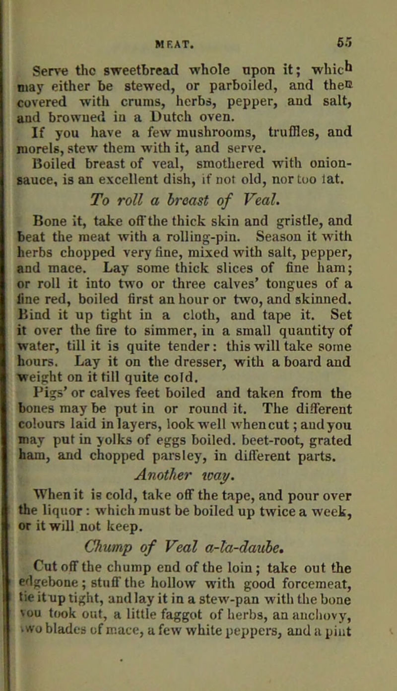 Serve the sweetbread whole upon it; whic^ may either be stewed, or parboiled, and theo covered with cruras, herbs, pepper, and salt, and browned in a Dutch oven. If you have a few mushrooms, truffles, and morels, stew them with it, and serve. Boiled breast of veal, smothered with onion- sauce, is an excellent dish, if not old, nor too lat. To roll a breast of Veal. Bone it, take ofi’the thick skin and gristle, and beat the meat with a rolling-pin. Season it with herbs chopped very fine, mixed with salt, pepper, and mace. Lay some thick slices of fine ham; or roll it into two or three calves’ tongues of a line red, boiled first an hour or two, and skinned. Bind it up tight in a cloth, and tape it. Set it over the fire to simmer, in a small quantity of water, till it is quite tender: this will take some hours. Lay it on the dresser, with a board and weight on it till quite cold. Pigs’ or calves feet boiled and taken from the bones may be put in or round it. The different colours laid in layers, look well when cut; and you may put in yolks of eggs boiled, beet-root, grated ham, and chopped parsley, in different parts. Another way. When it is cold, take off the tape, and pour over the liquor: which must be boiled up twice a week, or it will not keep. Chump of Veal a-la-daube. Cut off the chump end of the loin; take out the edgebone; stuff the hollow with good forcemeat, tie itup tight, and lay it in a stew-pan with the bone ^ou took out, a little faggot of herbs, an anchovy, .wo blades of mace, a few white peppers, and a pint
