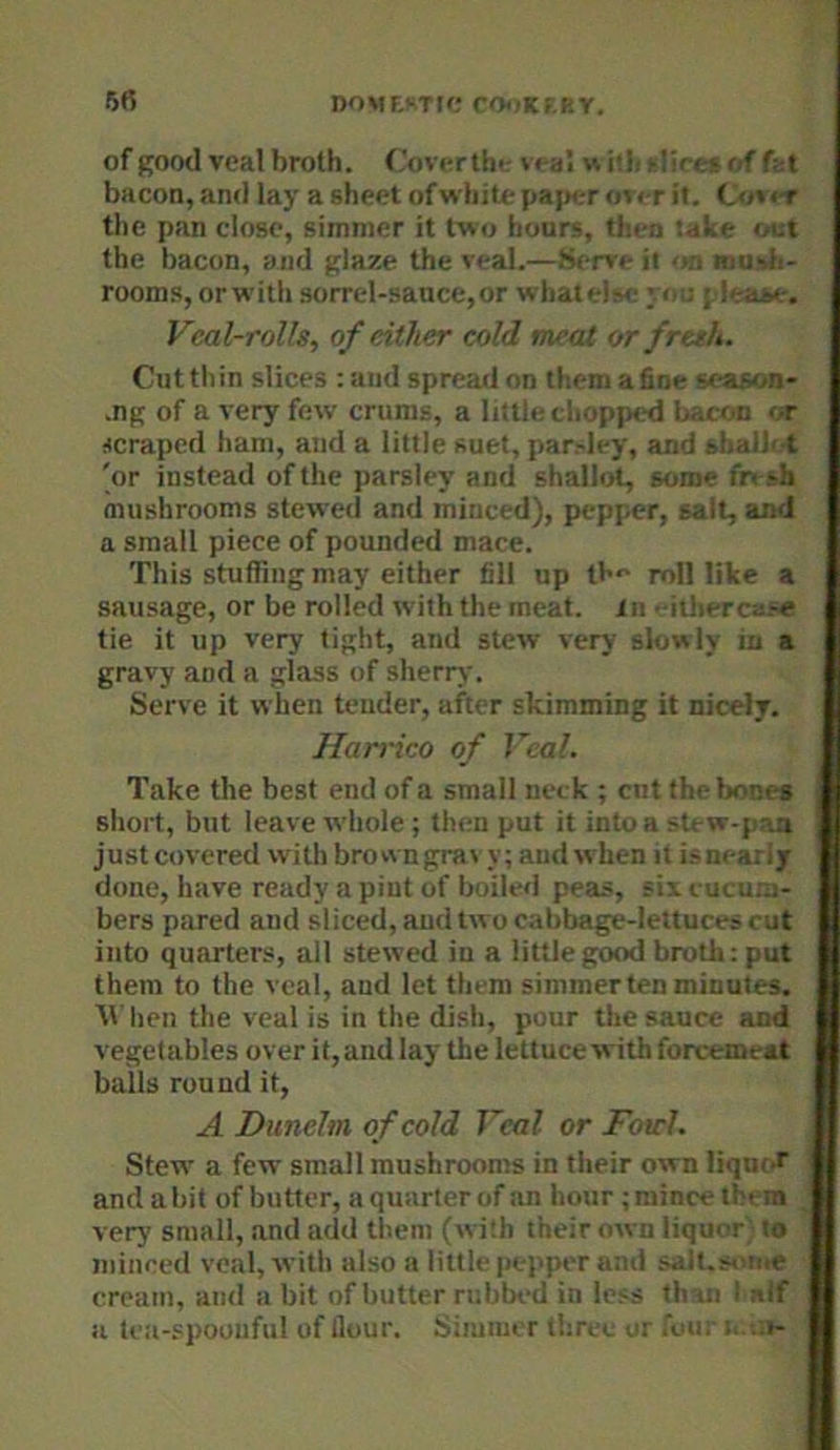 of good veal broth, f'overthe veal w itb ^liret of fat bacon, and lay a sheet of white pap<rr ovi-r it. Oiv«T the pan close, simmer it two hours, then iate out the bacon, and glaze the veal.—(Serve it on mudi- rooms, or with sorrel-sance,or whate!?e ye;; j lea^e-. Veal-rolls, of either eold meat or fresh. Cut thin slices : and spread on them a fine season- .ng of a very few crums, a little chopped b,.con or scraped ham, and a little suet, par.-ley, and khaiJot 'or instead of the parsley and shallot, some fn sh mushrooms stewed and minced), pepper, salt, and a small piece of pounded mace. This stuffing may either fill up th** roll like a sausage, or be rolled with the meat, in -ithercase tie it up very tight, and stew very slowly in a gravy and a glass of sherry. Serve it when tender, after skimming it nicely. Harrico of Veal. Take the best end of a small neck ; cut theboni-s short, but leave whole ; then put it into a stew-paa just covered with brown gra\ y; and when it is nearly done, have ready a pint of boiled peas, six cucu.n- bers pared and sliced, and two cabbage-lettuces cut into quarters, all stewed in a little good broth: put them to the veal, and let them simmer ten minutes, tv hen the veal is in the dish, pour the sauce and vegetables over it, and lay the lettuce with forcemeat balls round it, A DuneJm of cold Veal or Fourl. Stew a few small mushrooms in their own liqm and a bit of butter, a quarter of an hour; mince tl era very small, and add tlieni (with their own liquor; to minced veal, with also a little peppt'r and saJi.f- ir.e cream, and a bit of butter rubbed in less th in i ?<tf a tea-spoonful of flour. Simmer three or foui . .-t-