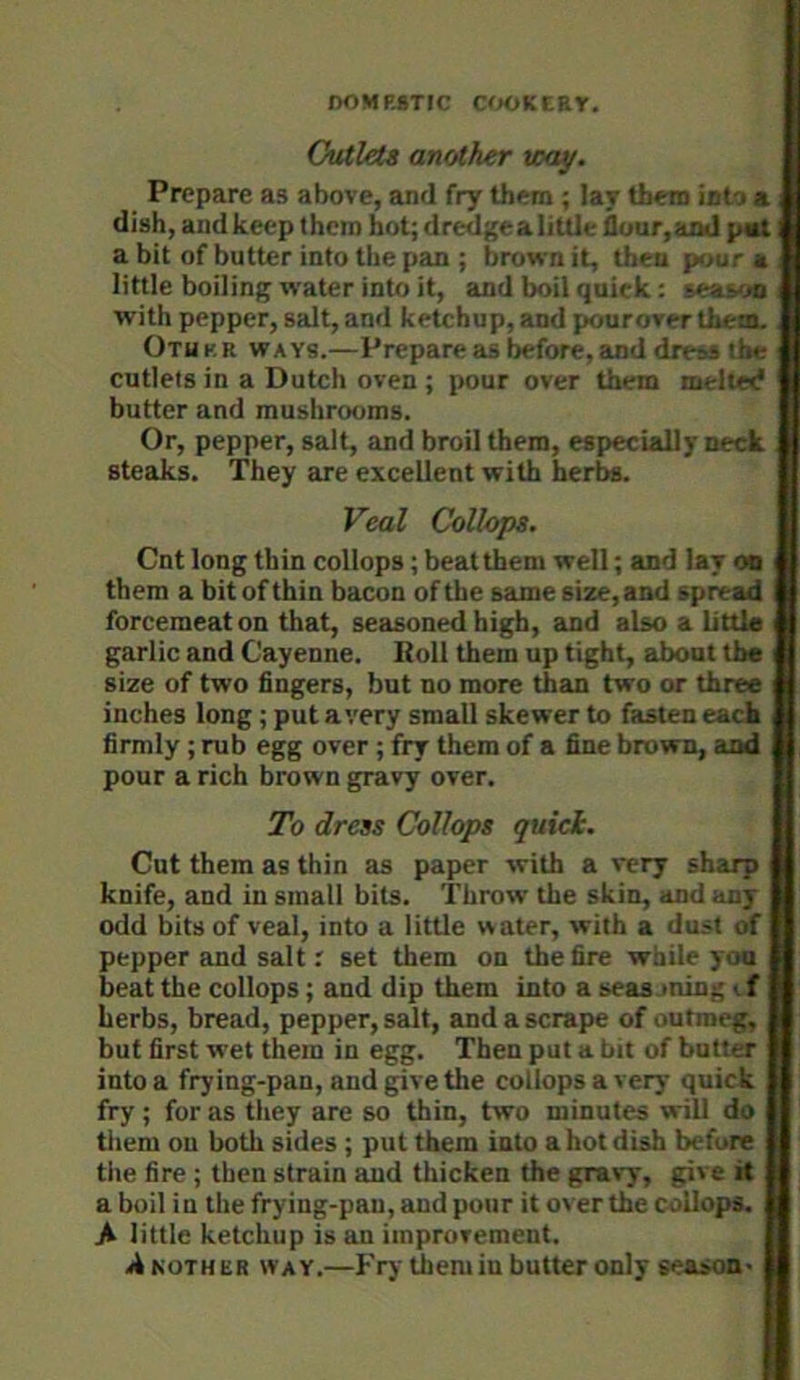 Outlets another way. Prepare as above, and fry them ; lay them into a dish, and keep them hot; dredge a little floar,and pat a bit of butter into the pan ; brown it, then pijur a little boiling water into it, and boil quick: se&!y« with pepper, salt, and ketchup, and pouroverthem. Otukr ways.—Prepare as before, and dress the cutlets in a Dutch oven ; pour over them mellec* butter and mushrooms. Or, pepper, salt, and broil them, especially neck steaks. They are excellent with herbs. Veal Collops. Cnt long thin collops; beat them well; and lay on i them a bit of thin bacon of the same size, and spread forcemeat on that, seasoned high, and also a little garlic and Cayenne. Roll them up tight, about the i size of two fingers, but no more than two or three \ inches long; put avery small skewer to fasten each firmly ; rub egg over ; fry them of a fine brown, and i pour a rich brown gravy over. To dress Collops quick. Cut them as thin as paper with a very sharp knife, and in small bits. Throw the skin, and any odd bits of veal, into a little water, with a dust of pepper and salt.' set them on the fire while you beat the collops; and dip them into a seas ming < f herbs, bread, pepper, salt, and a scrape of outmeg, but first wet them in egg. Then put a bit of butler into a frying-pan, and give the collops a very quick fry; for as they are so thin, two minutes will do them on both sides ; put them into a hot dish before the fire ; then strain and thicken the gravy, gi\ e it a boil in the frying-pan, and pour it over the collops. A little ketchup is an improvement. A NOTHBR way.—Fry themiu butter only season