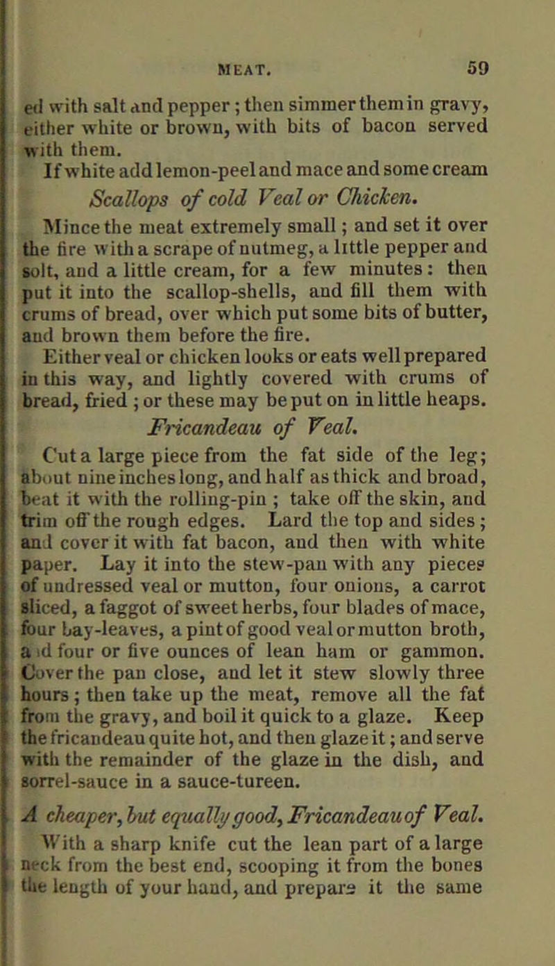 e<l «-ith salt and pepper; then simmer them in gravy, either white or brown, with bits of bacon served with tliem. If white add lemon-peel and mace and some cream Scallops of cold Veal or Chicken. Mince the meat extremely small; and set it over the fire witli a scrape of nutmeg, a little pepper and solt, and a little cream, for a few minutes: then put it into the scallop-shells, and fill them with crums of bread, over which put some bits of butter, and brown them before the fire. Either veal or chicken looks or eats well prepared in this way, and lightly covered with crums of bread, fried ; or these may be put on in little heaps. Fricandeau of Veal. Cut a large piece from the fat side of the leg; about nine iucheslong, and half as thick and broad, beat it with the rolling-pin ; take off the skin, and trim off the rough edges. Lard the top and sides; and cover it with fat bacon, and tlien with white paper. Lay it into the stew-pan with any pieces of undressed veal or mutton, four onions, a carrot sliced, a faggot of sweet herbs, four blades of mace, four bay-leaves, a pint of good veal or mutton broth, a id four or five ounces of lean ham or gammon. Cover the pan close, and let it stew slowly three hours; then take up the meat, remove all the fat from the gravy, and boil it quick to a glaze. Keep the fricandeau quite hot, and then glaze it; and serve with the remainder of the glaze in the dish, and sorrel-sauce in a sauce-tureen. A cheaper,hut equally good, Fricandeauof Veal. M'ith a sharp knife cut the lean part of a large neck from the best end, scooping it from tlie bones the length of your hand, and prepare it tlie same