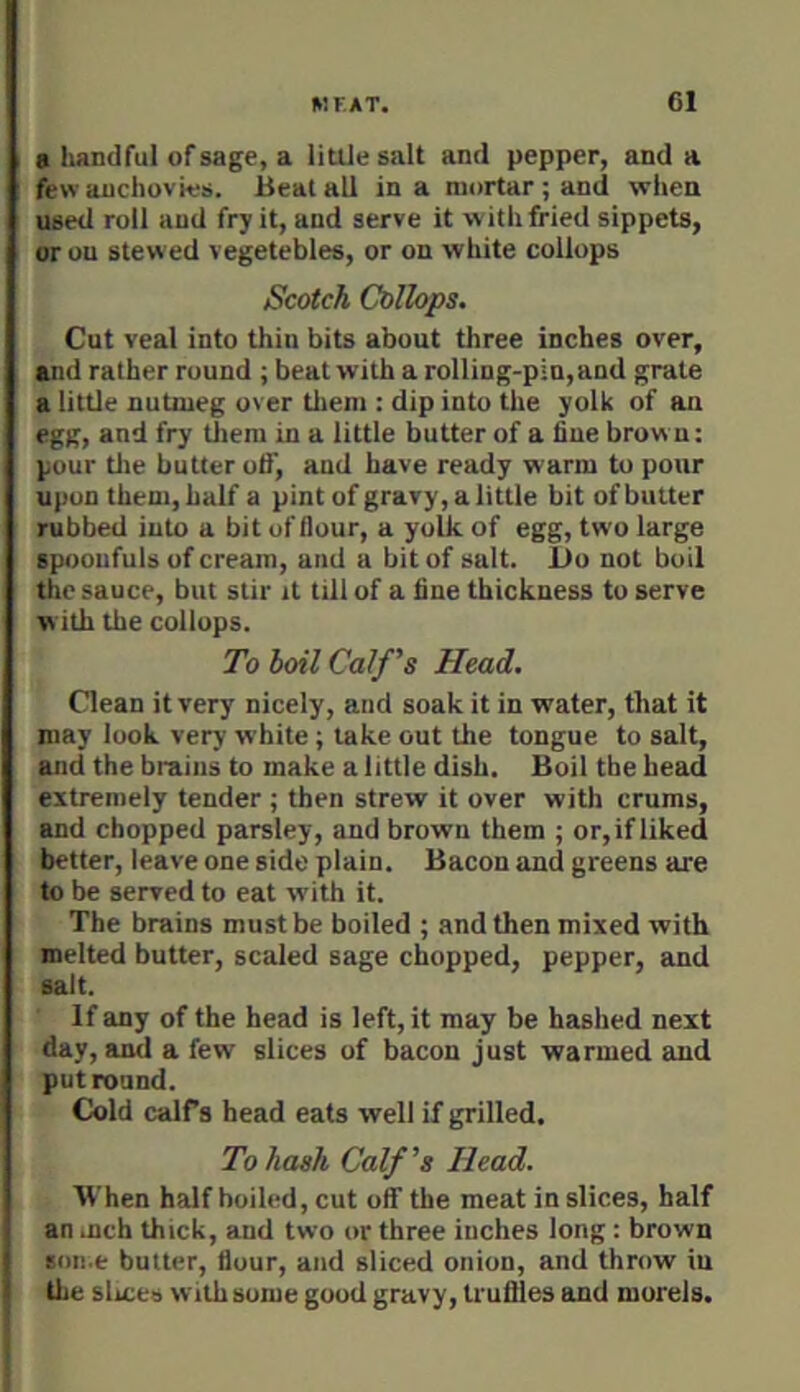 V.FAT. Cl a handful of sage, a little salt and pepper, and a few anchovies. Beal all in a mortar ; and when used roll and fry it, and serve it with fried sippets, or ou stewed vegetebles, or on white collops Scotch Collops. Cut veal into thin bits about three inches over, and rather round ; beat with a rolling-pin, and grate a little nutmeg over tlteni: dip into the yolk of an egg, and fry tliem in a little butter of a fine brown: pour tlie butter otf, and have ready warm to pour upon them, half a pint of gravy, a little bit of butter rubbed into a bit of flour, a yolk of egg, two large spoonfuls of cream, and a bit of salt. Do not boil the sauce, but stir it till of a flne thickness to serve w ith the collops. To boil Calf's Head. Clean it very nicely, and soak it in water, that it may look very white; lake out the tongue to salt, and the brains to make a little dish. Boil the head extremely tender ; then strew it over with crums, and chopped parsley, and brown them ; or, if liked better, leave one side plain. Bacon and greens are to be served to eat with it. The brains must be boiled ; and then mixed with melted butter, scaled sage chopped, pepper, and salt. If any of the head is left, it may be hashed next day, and a few slices of bacon just warmed and put round. Cold calfs head eats well if grilled. To hash Calf's Head. When half boiled, cut olf the meat in slices, half an inch thick, and two or three inches long : brown soii.e butter, flour, and sliced onion, and throw iu the slmes with some good gravy, truffles and morels.