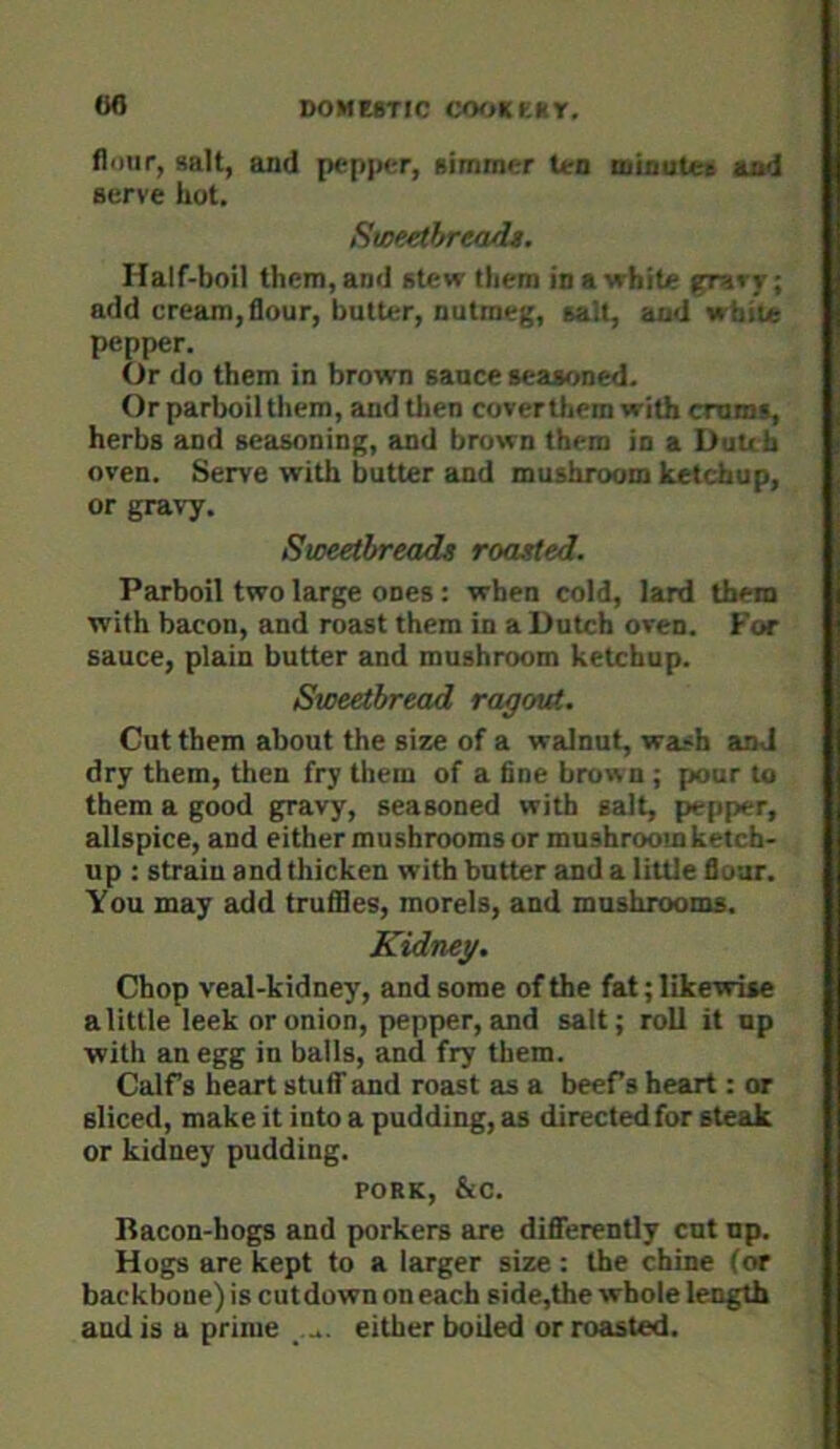 flour, salt, and pepper, simmer ten mioutea sod serve hot, SweethrewiU. Half-boil them, and stew them in a white grary; add cream, flour, butter, nutmeg, salt, and white pepper. Or do them in brown sance seasoned. Or parboil them, and tlien coverthem with crums, herbs and seasoning, and brown them in a Dutch oven. Serve with butter and mushroom ketchup, or gravy. Sweetbreads roasted. Parboil two large ones: when cold, lard them with bacon, and roast them in a Dutch oven. For sauce, plain butter and mushroom ketchup. Sweetbread ragout. Cut them about the size of a walnut, wash and dry them, then fry them of a fine brown ; pour to them a good gravy, seasoned with salt, pepper, allspice, and either mushrooms or mushroom ketch- up : strain and thicken with butter and a little flour. You may add truflles, morels, and mushrooms. Kidney. Chop veal-kidney, and some of the fat; likewise a little leek or onion, pepper, and salt; roll it up with an egg in balls, and fry them. Calf s heart stuff and roast as a beefs heart: or sliced, make it into a pudding, as directed for steak or kidney pudding. PORK, &c. Bacon-hogs and porkers are difierently cut up. Hogs are kept to a larger size: the chine (or backbone) is cut down on each side,the whole length and is a prime .... either boiled or roasted.